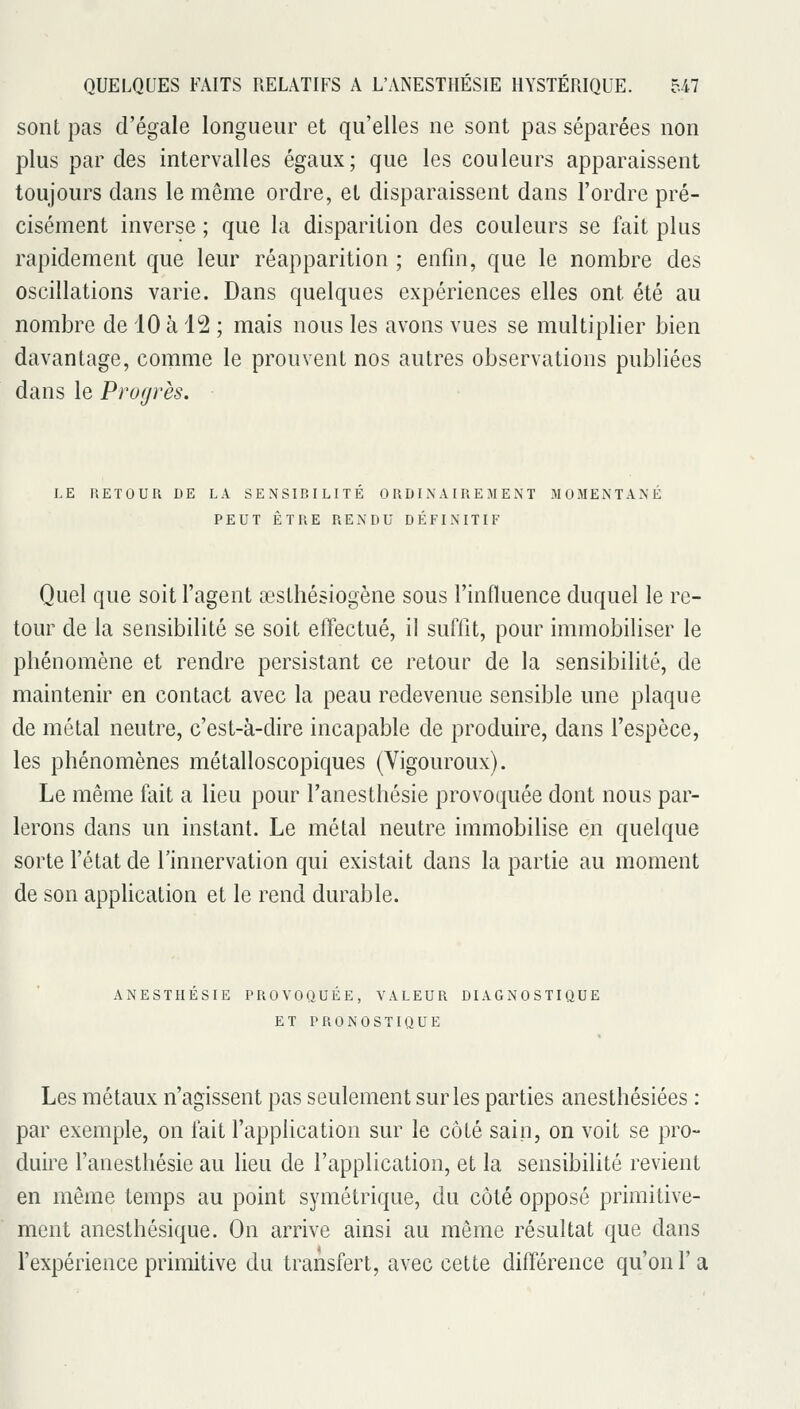 sont pas d'égale longueur et qu'elles ne sont pas séparées non plus par des intervalles égaux; que les couleurs apparaissent toujours dans le même ordre, et disparaissent dans l'ordre pré- cisément inverse ; que la disparition des couleurs se fait plus rapidement que leur réapparition ; enfin, que le nombre des oscillations varie. Dans quelques expériences elles ont été au nombre de 10 à 12 ; mais nous les avons vues se multiplier bien davantage, comme le prouvent nos autres observations publiées dans le Progrès. LE RETOUR DE LA SENSIBILITE ORDINAIREMENT MOMENTANE PEUT ÊTRE RENDU DÉFINITIF Quel que soit l'agent œsthésiogène sous l'influence duquel le re- tour de la sensibilité se soit eifectué, il suffit, pour immobiliser le phénomène et rendre persistant ce retour de la sensibilité, de maintenir en contact avec la peau redevenue sensible une plaque de métal neutre, c'est-à-dire incapable de produire, dans l'espèce, les phénomènes métalloscopiques (Vigouroux). Le même fait a lieu pour l'anesthésie provoquée dont nous par- lerons dans un instant. Le métal neutre immobilise en quelque sorte l'état de l'innervation qui existait dans la partie au moment de son application et le rend durable. ANESTHESIE PROVOQUEE, VALEUR DIAGNOSTIQUE ET PRONOSTIQUE Les métaux n'agissent pas seulement sur les parties anesthésiées : par exemple, on fait l'application sur le côté sain, on voit se pro- duire l'anesthésie au lieu de l'application, et la sensibilité revient en même temps au point symétrique, du côté opposé primitive- ment anesthésique. On arrive ainsi au même résultat que dans l'expérience primitive du transfert, avec cette difi'érence qu'on l'a
