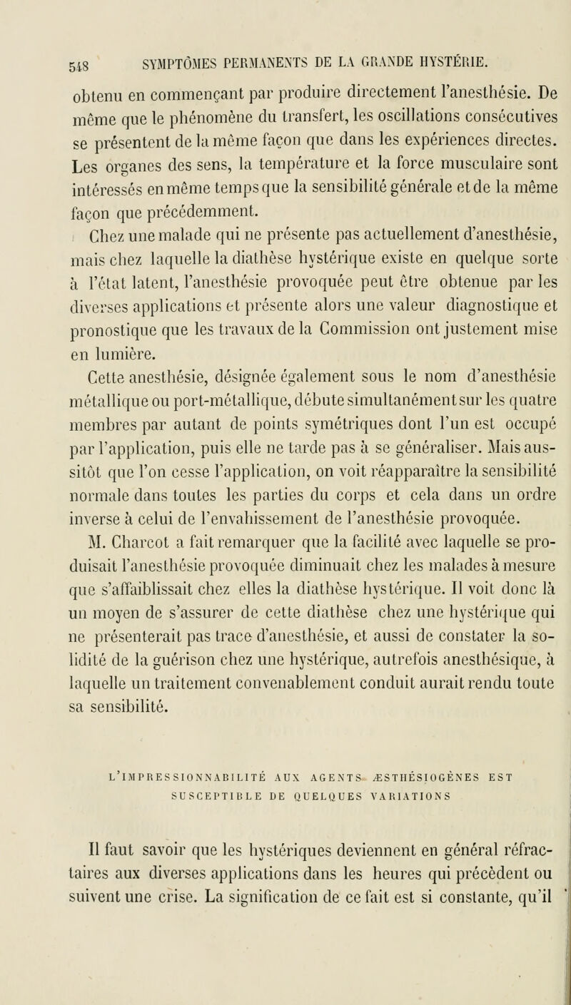 obtenu en commençant par produire directement l'anesthésie. De même que le phénomène du transfert, les oscillations consécutives se présentent de la même façon que dans les expériences directes. Les ort^anes des sens, la température et la force musculaire sont intéressés en même temps que la sensibilité générale et de la même façon que précédemment. ; Chez une malade qui ne présente pas actuellement d'anesthésie, mais chez laquelle la diathèse hystérique existe en quelque sorte à l'état latent, l'anesthésie provoquée peut être obtenue par les diverses applications et présente alors une valeur diagnostique et pronostique que les travaux de la Commission ont justement mise en lumière. Cette anesthésie, désignée également sous le nom d'anesthésie métallique ou port-métallique, débute simultanément sur les quatre membres par autant de points symétriques dont l'un est occupé par l'application, puis elle ne tarde pas à se généraliser. Mais aus- sitôt que l'on cesse l'application, on voit réapparaître la sensibilité normale dans toutes les parties du corps et cela dans un ordre inverse à celui de l'envahissement de l'anesthésie provoquée. M. Charcot a fait remarquer que la facilité avec laquelle se pro- duisait l'anesthésie provoquée diminuait chez les malades à mesure que s'affaiblissait chez elles la diathèse hystérique. Il voit donc là un moyen de s'assurer de cette diathèse chez une hystérique qui ne présenterait pas trace d'anesthésie, et aussi de constater la so- lidité de la guérison chez une hystérique, autrefois anesthésique, à laquelle un traitement convenablement conduit aurait rendu toute sa sensibilité. L IMPRESSIONNABILITE AUX AGENTS ^STIIESIOGENES EST SUSCEPTIBLE DE QUELQUES VARIATIONS Il faut savoir que les hystériques deviennent en général réfrac- taires aux diverses applications dans les heures qui précèdent ou suivent une crise. La signification de ce fait est si constante, qu'il
