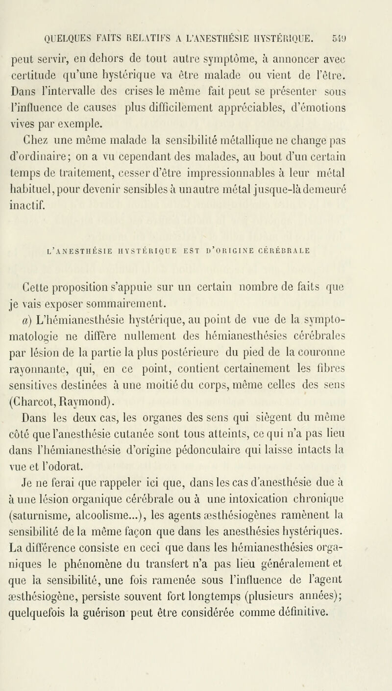 peut servir, en dehors de tout autre symptôme, à annoncer avec certitude qu'une hystérique va être malade ou vient de l'être. Dans l'intervalle des crises le même fait peut se présenter sous l'influence de causes plus difficilement appréciables, d'émotions vives par exemple. Chez une même malade la sensibilité métallique ne change pas d'ordinaire ; on a vu cependant des malades, au bout d'un certain temps de traitement, cesser d'être impressionnables à leur métal habituel, pour devenir sensibles à un autre métal jusque-là demeuré inactif. l'anesthésie hystérique est d'origine cérébrale Cette proposition s'appuie sur un certain nombre de faits que je vais exposer sommairement. a) L'hémianesthésie hystérique, au point de vue de la sympto- matologie ne diffère nullement des hémianesthésies cérébrales par lésion de la partie la plus postérieure du pied de la couronne rayomiante, qui, en ce point, contient certainement les fibres sensitives destinées à une moitié du corps, même celles des sens (Charcot, Raymond). Dans les deux cas, les organes des sens qui siègent du même côté que l'anesthésie cutanée sont tous atteints, ce qui n'a pas lieu dans fhémianesthésie d'origine pédonculaire qui laisse intacts la vue et l'odorat. Je ne ferai que rappeler ici que, dans les cas d'anesthésie due à à une lésion organique cérébrale ou à une intoxication chronique (saturnisme, alcooHsme...), les agents œsthésiogènes ramènent la sensibilité de la même façon que dans les anesthésies hystériques. La différence consiste en ceci que dans les hémianesthésies orga- niques le phénomène du transfert n'a pas lieu généralement et que la sensibilité, une fois ramenée sous l'influence de l'agent aesthésiogène, persiste souvent fort longtemps (plusieurs années); quelquefois la guérison peut être considérée comme définitive.
