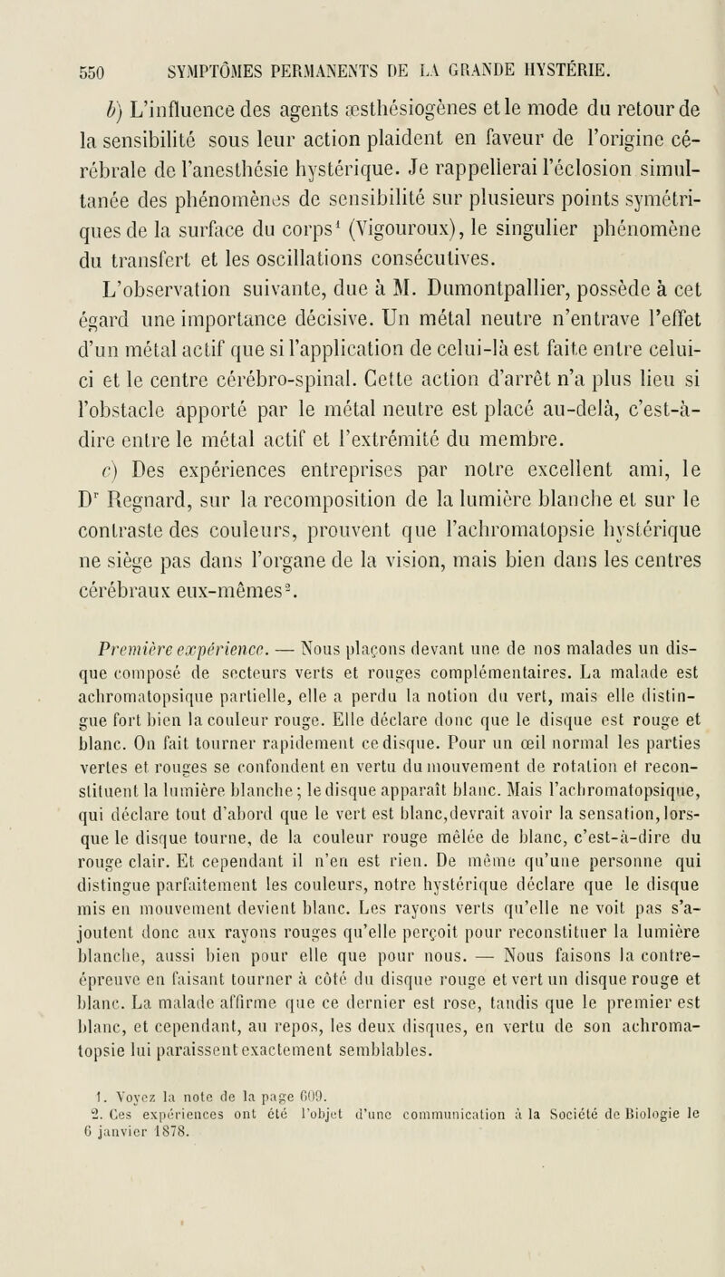 b) L'influence des agents œsthésiogènes elle mode du retour de la sensibilité sous leur action plaident en faveur de l'origine cé- rébrale de Tanesthôsie hystérique. Je rappellerai l'éclosion simul- tanée des phénomènes de sensibilité sur plusieurs points symétri- ques de la surface du corps* (Vigoureux), le singulier phénomène du transfert et les oscillations consécutives. L'observation suivante, due à M. Dumontpallier, possède à cet égard une importance décisive. Un métal neutre n'entrave l'effet d'un métal actif que si l'application de celui-là est faite entre celui- ci et le centre cérébro-spinal. Cette action d'arrêt n'a plus lieu si l'obstacle apporté par le métal neutre est placé au-delà, c'est-à- dire entre le métal actif et l'extrémité du membre. c) Des expériences entreprises par notre excellent ami, le D' Regnard, sur la recomposition de la lumière blanche et sur le contraste des couleurs, prouvent que l'achromatopsie hystérique ne siège pas dans l'organe de la vision, mais bien dans les centres cérébraux eux-mêmes. Première expérience. — Nous plaçons devant une de nos malades un dis- que composé de secteurs verts et rouges complémentaires. La malade est achromatopsique partielle, elle a perdu la notion du vert, mais elle distin- gue fort bien la couleur rouge. Elle déclare donc que le disque est rouge et blanc. On fait tourner rapidement ce disque. Pour un œil normal les parties vertes et rouges se confondent en vertu du mouvement de rotation et recon- stituent la lumière blanche ; le disque apparaît blanc. Mais l'acbromatopsique, qui déclare tout d'abord que le vert est blanc,devrait avoir la sensation, lors- que le disque tourne, de la couleur rouge mêlée de blanc, c'est-à-dire du rouge clair. Et cependant il n'en est rien. De même qu'une personne qui distingue parfaitement les couleurs, notre hystérique déclare que le disque mis en mouvement devient blanc. Les rayons verts qu'elle ne voit pas s'a- joutent donc aux rayons rouges qu'elle perçoit pour reconstituer la lumière blanche, aussi bien pour elle que pour nous. — Nous faisons la contre- épreuve en faisant tourner à côté du disque rouge et vert un disque rouge et blanc. La malade affirme que ce dernier est rose, tandis que le premier est blanc, et cependant, au repos, les deux disques, en vertu de son achroma- topsie lui paraissent exactement semblables. 1. Voyez la note de la page C09. 2. Ces expériences ont été l'objet d'une commiinication à la Société de Biologie le G janvier 1878.