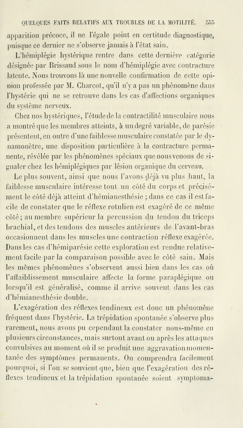 apparition précoce, il ne l'égale point en certitude diagnostique, puisque ce dernier ne s'observe jamais à l'état sain. L'hémiplégie hystérique rentre dans cette dernière catégorie désignée par Brissaud sous le nom d'hémiplégie avec contracture latente. Nous trouvons là une nouvelle confirmation de cette opi- nion professée par M. Charcot, qu'il n'y a pas un phénomène dans l'hystérie qui ne se retrouve dans les cas d'affections organiques du système nerveux. Chez nos hystériques, l'étude de la contraclilitô musculaire nous a montré que les membres atteints, à un degré variable, de parésie présentent, en outre d'une faiblesse musculaire constatée par le dy- namonètre, une disposition particulière à la contracture perma- nente, révélée par les phénomènes spéciaux quenousvenons de si- gnaler chez les hémiplégiques par lésion organique du cerveau. Le plus souvent, ainsi que nous l'avons déjà vu plus haut, la faiblesse musculaire intéresse tout un côté du corps et précisé- ment le côté déjà atteint d'hémianesthésie ; dans ce cas il est fa- cile de constater que le réflexe rotulien est exagéré de ce même côté; au membre supérieur la percussion du tendon du triceps brachial, et des tendons des muscles antérieurs de l'avant-bras occasionnent dans les muscles une contraction réflexe exagérée. Dans les cas d'hémiparésie cette exploration est rendue relative- ment facile par la comparaison possible avec le côté sain. Mais les mêmes phénomènes s'observent aussi bien dans les cas où l'afhiiblissement musculaire affecte la forme paraplégique ou lorsqu'il est généralisé, comme il arrive souvent dans les cas d'hémianesthésie double. L'exagération des réflexes tendineux est donc un phénomène fréquent dans l'hystérie. La trépidation spontanée s'observe plus rarement, nous avons pu cependant la constater nous-même en plusieurs circonstances, mais surtout avant ou après les attaques €onvulsives au moment où il se produit une aggravation momen- tanée des symptômes permanents. On comprendra facilement pourquoi, si l'on se souvient que, bien que l'exagération des ré- flexes tendineux et la trépidation spontanée soient symptoma-