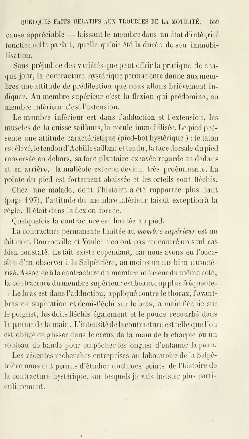 cause appréciable — laissant le membre dans un état d'intégrité fonctionnelle parfait, quelle qu'ait été la durée de son immobi- lisation. Sans préjudice des variétés que peut offrir la pratique de cha- que jour, la contracture hystérique permanente donne aux mem- bres une attitude de prédilection que nous allons brièvement in- diquer. Au membre supérieur c'est la flexion qui prédomine, au membre inférieur c'est l'extension. Le membre inférieur est dans l'adduction et l'extension, les muscles de la cuisse saillants, la rotule immobilisée. Le pied pré- sente une attitude caractéristique (pied-bot hystérique ) : le talon est élevé, le tendon d'Achille saillant et tendu, la face dorsale du pied renversée en dehors, sa face plantaire excavée regarde en dedans et en arrière, la malléole externe devient très proéminente. La pointe du pied est fortement abaissée et les orteils sont fléchis. Chez une malade, dont l'histoire a été rapportée plus haut (page 197), l'attitude du membre inférieur faisait exception à la règle. Il était dans la flexion forcée. Quelquefois la contracture est limitée au pied. La contracture permanente limitée au membre supérieur est un fait rare. Bourneville et Voulet n'en ont pas rencontré un seul cas bien constaté. Le fait existe cependant, car nous avons eu l'occa- sion d'en observer à la Salpêtrière, au moins un cas bien caracté- risé. Associée à la contracture du membre inférieur du même côté, la contracture du membre supérieur est beaucoup plus fréquente. : Le bras est dans l'adduction, appliqué contre le thorax, l'avant- bras en supination et demi-fléchi sur le bras, la main fléchie sur le poignet, les doits fléchis également et le pouce recourbé dans la paume de la main. L'intensité de la contracture est telle que l'on est obligé de glisser dans le creux de la main de la charpie ou un rouleau de bande pour empêcher les ongles d'entamer la peau. Les récentes recherches entreprises au laboratoire de la Salpê- trière nous ont permis d'étudier quelques points de l'histoire de la contracture hystérique, sur lesquels je vais insister plus parti- culièrement.