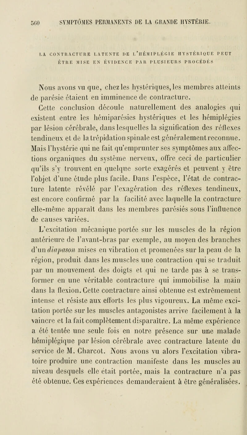 LA CONTRACTURE LATENTE DE l'hÉMIPLÉGIE HYSTÉRIQUE PEUT ÊTRE MISE EN ÉVIDENCE PAR PLUSIEURS PROCÉDÉS Nous avons vu que, chez les hystériques, les membres atleiiiis de parésie étaient en imminence de contracture. Cette conclusion découle naturellement des analogies qui existent entre les hémiparésies hystériques et les hémiplégies par lésion cérébrale, dans lesquelles la signification des réflexes tendineux et de la trépidation spinale est généralement reconnue. Mais l'hystérie qui ne fait qu'emprunter ses symptômes aux affec- tions organiques du système nerveux, offre ceci de particulier qu'ils s'y trouvent en quelque sorte exagérés et peuvent y être l'objet d'une étude plus facile. Dans l'espèce, l'état de contrac- ture latente révélé par l'exagération des réflexes tendineux, est encore confirmé par la facilité avec laquelle la contracture elle-même apparaît dans les membres parésiés sous l'influence de causes variées. L'excitation mécanique portée sur les muscles de la région antérieure de l'avant-bras par exemple, au moyen des branches d'un diapason mises en vibration et promenées sur la peau de la région, produit dans les muscles une contraction qui se traduit par un mouvement des doigts et qui ne tarde pas à se trans- former en une véritable contracture qui immobilise la main dans la flexion. Cette contracture ainsi obtenue est extrêmement intense et résiste aux efforts les plus vigoureux. La même exci- tation portée sur les muscles antagonistes arrive facilement à la vaincre et la fait complètement disparaître. La même expérience a été tentée une seule fois en notre présence sur une malade hémiplégique par lésion cérébrale avec contracture latente du service de M. Charcot. Nous avons vu alors l'excitation vibra- toire produire une contraction manifeste dans les muscles au niveau desquels elle était portée, mais la contracture n'a pas été obtenue. Ces expériences demanderaient à être généralisées.