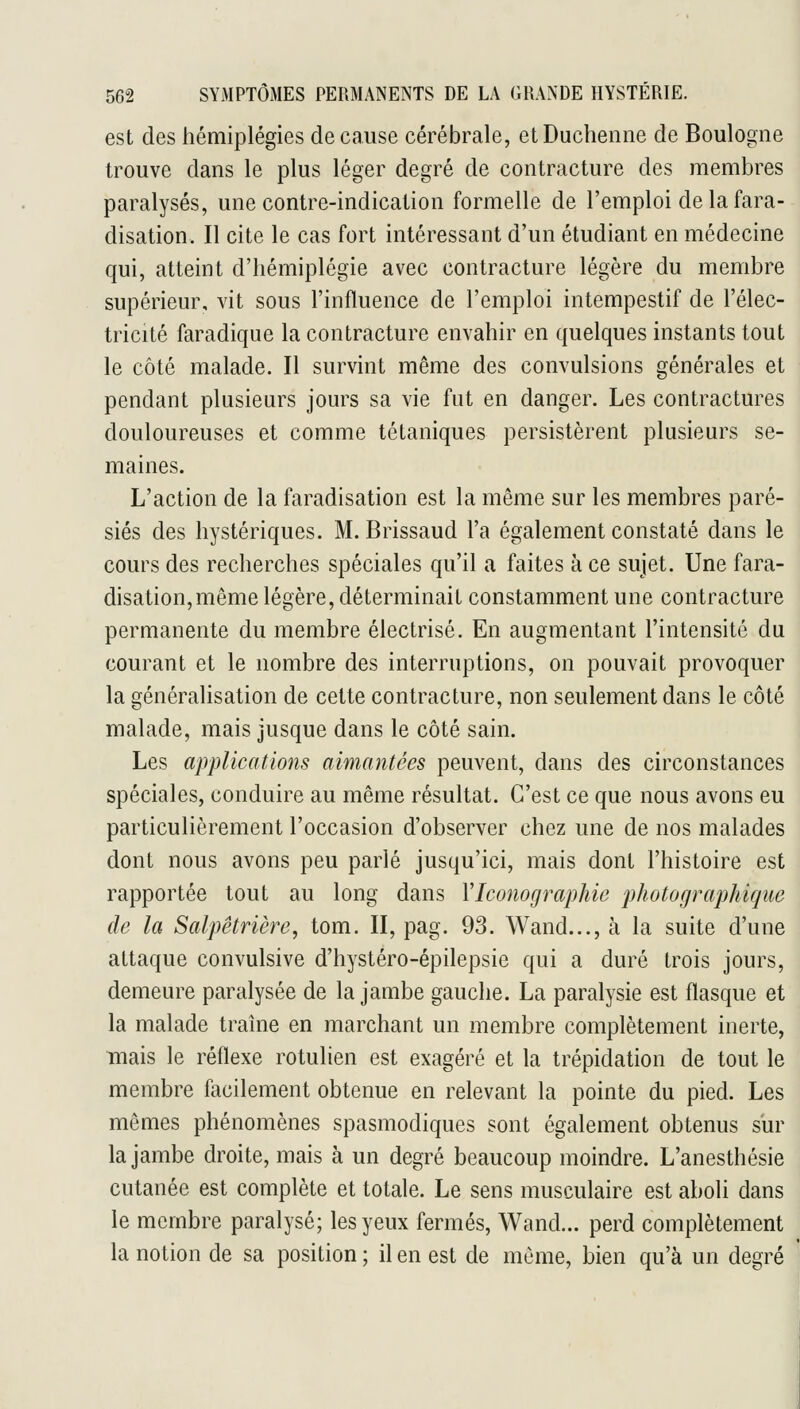 est des hémiplégies de cause cérébrale, etDucheiine de Boulogne trouve dans le plus léger degré de contracture des membres paralysés, une contre-indication formelle de l'emploi de la fara- disation. Il cite le cas fort intéressant d'un étudiant en médecine qui, atteint d'hémiplégie avec contracture légère du membre supérieur, vit sous l'influence de l'emploi intempestif de l'élec- tricité faradique la contracture envahir en quelques instants tout le côté malade. Il survint même des convulsions générales et pendant plusieurs jours sa vie fut en danger. Les contractures douloureuses et comme tétaniques persistèrent plusieurs se- maines. L'action de la faradisation est la même sur les membres paré- siés des hystériques. M. Brissaud l'a également constaté dans le cours des recherches spéciales qu'il a faites à ce sujet. Une fara- disation, même légère, déterminait constamment une contracture permanente du membre électrisé. En augmentant l'intensité du courant et le nombre des interruptions, on pouvait provoquer la généralisation de cette contracture, non seulement dans le côté malade, mais jusque dans le côté sain. Les applications aimantées peuvent, dans des circonstances spéciales, conduire au même résultat. C'est ce que nous avons eu particulièrement l'occasion d'observer chez une de nos malades dont nous avons peu parlé jusqu'ici, mais dont l'histoire est rapportée tout au long dans VIconographie photographique de la Salpêtrière, tom. II, pag. 93. Wand..., à la suite d'une attaque convulsive d'hystéro-épilepsie qui a duré trois jours, demeure paralysée de la jambe gauche. La paralysie est flasque et la malade trahie en marchant un membre complètement inerte, mais le réflexe rotulien est exagéré et la trépidation de tout le membre facilement obtenue en relevant la pointe du pied. Les mêmes phénomènes spasmodiques sont également obtenus sur la jambe droite, mais à un degré beaucoup moindre. L'anesthésie cutanée est complète et totale. Le sens musculaire est aboli dans le membre paralysé; les yeux fermés, Wand... perd complètement la notion de sa position ; il en est de même, bien qu'à un degré