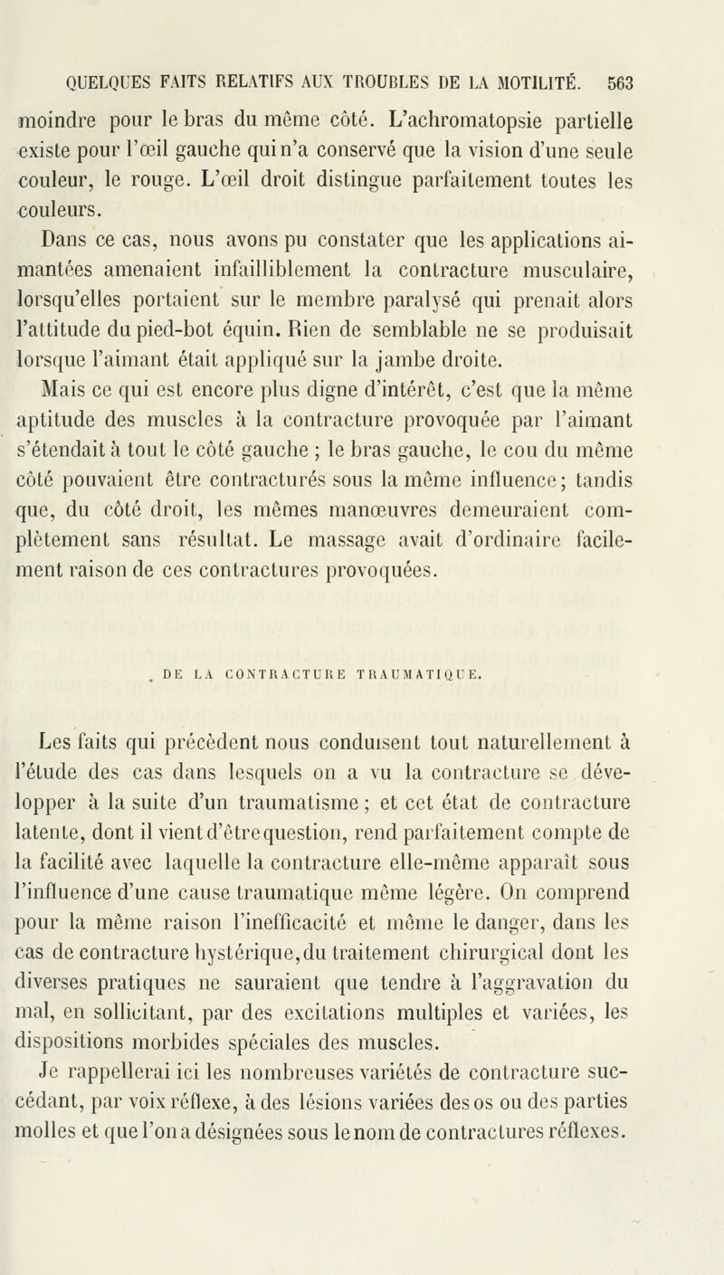moindre pour le bras du même côté. L'achromatopsie partielle existe pour l'œil gauche qui n'a conservé que la vision d'une seule couleur, le rouge. L'œil droit distingue parfaitement toutes les couleurs. Dans ce cas, nous avons pu constater que les applications ai- mantées amenaient infailliblement la contracture musculaire, lorsqu'elles portaient sur le membre paralysé qui prenait alors l'attitude du pied-bot équin. Rien de semblable ne se produisait lorsque l'aimant était appliqué sur la jambe droite. Mais ce qui est encore plus digne d'intérêt, c'est que la même aptitude des muscles à la contracture provoquée par l'aimant s'étendait à tout le côté gauche ; le bras gauche, le cou du même côté pouvaient être contractures sous la même influence ; tandis que, du côté droit, les mêmes manœuvres demeuraient com- plètement sans résultat. Le massage avait d'ordinaire facile- ment raison de ces contractures provoquées. DE LA CONTRACTURE TRAUMATIQUE. Les faits qui précèdent nous conduisent tout naturellement à l'étude des cas dans lesquels on a vu la contracture se déve- lopper à la suite d'un traumatisme ; et cet état de contracture latente, dont il vient d'être question, rend parfaitement compte de la facilité avec laquelle la contracture elle-même apparaît sous l'influence d'une cause traumatique môme légère. On comprend pour la même raison l'inefficacité et même le danger, dans les cas de contracture hystérique,du traitement chirurgical dont les diverses pratiques ne sauraient que tendre à l'aggravation du mal, en sollicitant, par des excitations multiples et variées, les dispositions morbides spéciales des muscles. Je rappellerai ici les nombreuses variétés de contracture suc- cédant, par voix réflexe, à des lésions variées des os ou des parties molles et que l'on a désignées sous le nom de contractures réflexes.
