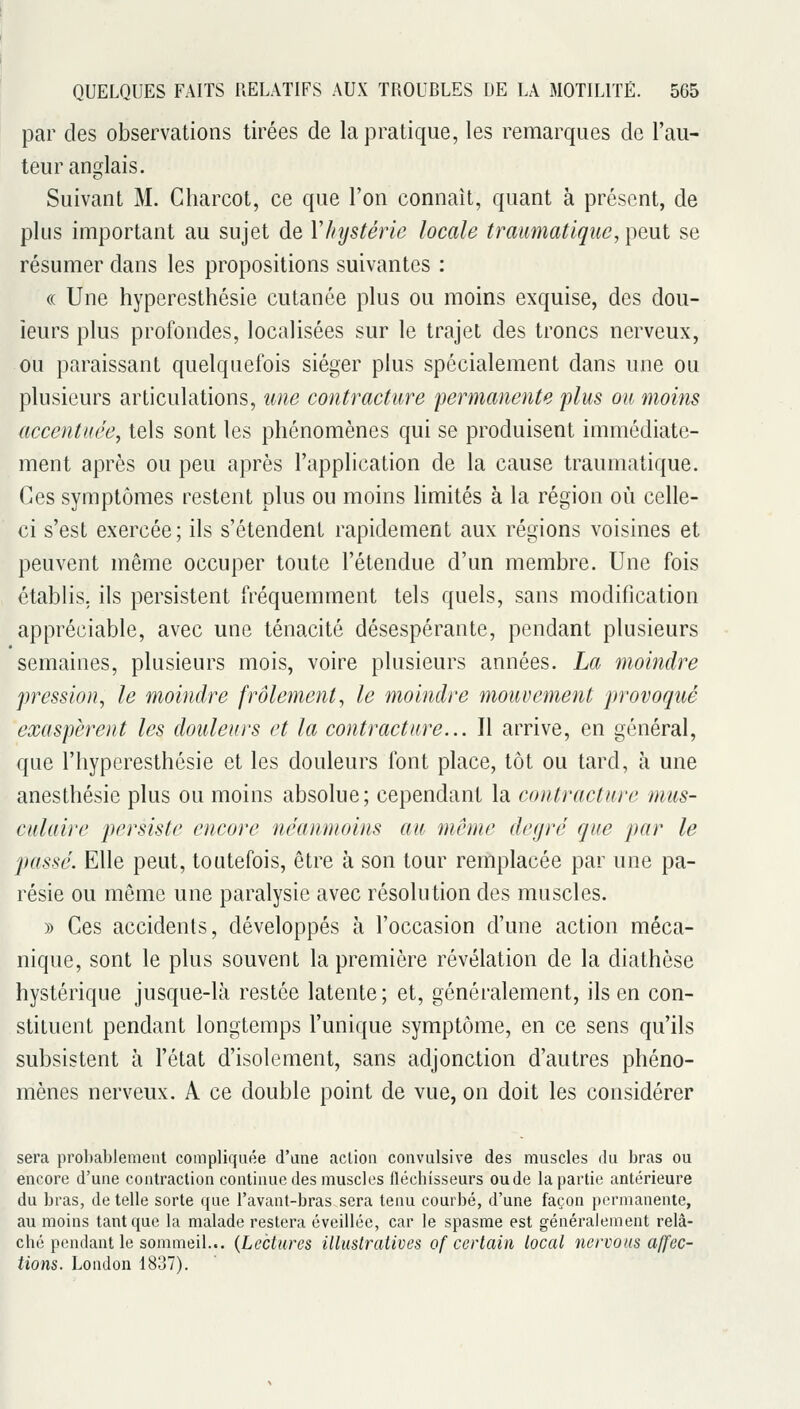 par des observations tirées de la pratique, les remarques de l'au- teur anglais. Suivant M. Charcot, ce que l'on connaît, quant à présent, de plus important au sujet de V/iystérie locale traumatique, peut se résumer dans les propositions suivantes : (( Une hyperesthésie cutanée plus ou moins exquise, des dou- leurs plus profondes, localisées sur le trajet des troncs nerveux, ou paraissant quelquefois siéger plus spécialement dans une ou plusieurs articulations, une contracture permanente plus ou moins accentuée, tels sont les phénomènes qui se produisent immédiate- ment après ou peu après l'application de la cause traumatique. Ces symptômes restent plus ou moins limités à la région où celle- ci s'est exercée; ils s'étendent rapidement aux régions voisines et peuvent même occuper toute l'étendue d'un membre. Une fois établis, ils persistent fréquemment tels quels, sans modification appréciable, avec une ténacité désespérante, pendant plusieurs semaines, plusieurs mois, voire plusieurs années. La moindre pression, le moindre frôlement, le moindre mouvement provoqué exaspèrent les douleurs et la contracture... Il arrive, en général, que l'hyperesthésie et les douleurs font place, tôt ou tard, à une anesthésic plus ou moins absolue; cependant la contracture mus- culaire persiste encore néanmoins au même degré que par le passé. Elle peut, toutefois, être à son tour remplacée par une pa- résie ou môme une paralysie avec résolution des muscles. » Ces accidents, développés à l'occasion d'une action méca- nique, sont le plus souvent la première révélation de la diathèse hystérique jusque-là restée latente; et, généralement, ils en con- stituent pendant longtemps l'unique symptôme, en ce sens qu'ils subsistent à l'état d'isolement, sans adjonction d'autres phéno- mènes nerveux. A ce double point de vue, on doit les considérer sera probablement compliquée d'une action convulsive des muscles du bras ou encore d'une contraction continue des muscles fléchisseurs ou de la partie antérieure du bras, de telle sorte que l'avant-bras sera tenu courbé, d'une façon permanente, au moins tant que la malade restera éveillée, car le spasme est généralement relâ- ché pendant le sommeil... {Lectures illustratives of certain local îiervons affec- tions. London 1837).