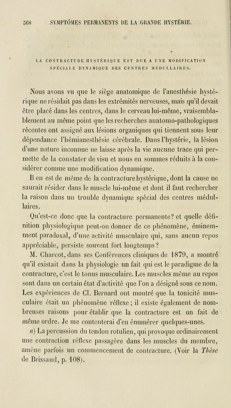 LA CONTRACTURE HYSTERIQUE EST DUE A UNE MODIFICATION SPÉCIALE DYNAMIQUE DES CENTRES MÉDULLAIRES. Nous avons vu que le siège anatomique de l'aneslhésie hysté- rique ne résidait pas dans les extrémités nerveuses, mais qu'il devait être placé dans les centres, dans le cerveau lui-même, vraisembla- blement au même point que les recherches anatomo-pathologiques récentes ont assigné aux lésions organiques qui tiennent sous leur dépendance l'hémianesthésie cérébrale. Dans l'hystérie, la lésion d'une nature inconnue ne laisse après la vie aucune trace qui per- mette de la constater de visu et nous en sommes réduits à la con- sidérer comme une modification dynamique. Il en est de même de la contracture hystérique, dont la cause ne saurait résider dans le muscle lui-même et dont il faut rechercher la raison dans un trouble dynamique spécial des centres médul- laires. Qu'est-ce donc que la contracture permanente? et quelle défi- nition physiologique peut-on donner de ce phénomène, éminem- ment paradoxal, d'une activité musculaire qui, sans aucun repos appréciable, persiste souvent fort longtemps? M. Charcot,dans ses Conférences cliniques de 4879, a montré qu'il existait dans la physiologie un fait qui est le paradigme de la contracture, c'est le tonus musculaire. Les muscles même au repos sont dans un certain état d'activité que l'on a désigné sous ce nom. Les expériences de Cl. Bernard ont montré que la tonicité mus- culaire était un phénomène réflexe ; il existe également de nom- breuses raisons pour établir que la contracture est un fait de même ordre. Je me contenterai d'en énumérer quelques-unes. a) La percussion du tendon rotulien, qui provoque ordinairement une contraction réflexe passagère dans les muscles du membre, amène parfois un commencement de contracture. (Voir la Thèse de Brissaud, p. 108).