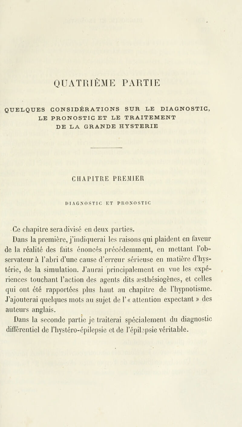 QUATRIÈME PARTIE QUELQUES CONSIDÉRATIONS SUR LE DIAGNOSTIC, LE PRONOSTIC ET LE TRAITEMENT DE LA GRANDE HYSTERIE CHAPITRE PREMIER DIAGNOSTIC ET PRONOSTIC Ce chapilre sera divisé en deux parties. Dans la première, j'indiquerai les raisons qui plaident en faveur de la réalité des faits énoncés précédemment, en mettant l'ob- servateur à l'abri d'une cause d'erreur sérieuse en matière d'hys- térie, de la simulation. J'aurai principalement en vue les expé- riences touchant l'action des agents dits aesthésiogènes, et celles qui ont été rapportées plus haut au chapitre de l'hypnotisme. J'ajouterai quelques mots au sujet de 1' « attention expectant » des auteurs anglais. Dans la seconde partie je traiterai spécialement du diagnostic différentiel de l'hystéro-épilepsie et de l'épibpsie véritable.