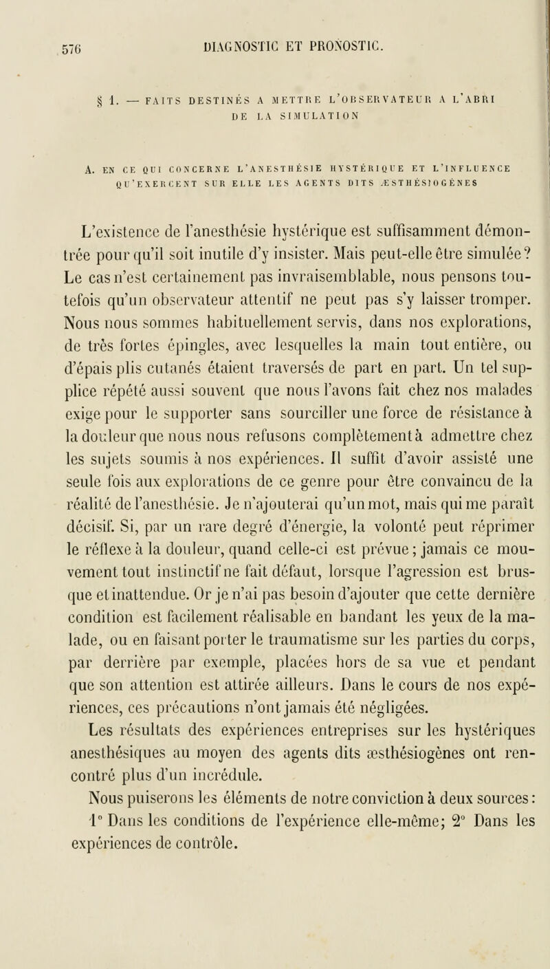 ,^ I. — FAITS DESTINÉS A METTHE l'O B S ER V A TE U R A L ABRI DE LA SIMULATION A. EN CE QUI CONCERNE L'ANESTHÉSIE HYSTÉRIQUE ET L'INFLUENCE QU'EXERCENT SUR ELLE LES AGENTS DITS .€ ST H ÉSl 0 G È N ES L'existence de l'anesthésie hystérique est suffisamment démon- trée pour qu'il soit inutile d'y insister. Mais peut-elle être simulée? Le cas n'est certainement pas invraisemblable, nous pensons tou- tefois qu'un observateur attentif ne peut pas s'y laisser tromper. Nous nous sommes habituellement servis, dans nos explorations, de très fortes épingles, avec lesquelles la main tout entière, ou d'épais plis cutanés étaient traversés de part en part. Un tel sup- plice répété aussi souvent que nous l'avons fait chez nos malades exige pour le supporter sans sourciller une force de résistance à la douleur que nous nous refusons complètement à admettre chez les sujets soumis à nos expériences. Il suffit d'avoir assisté une seule fois aux explorations de ce genre pour être convaincu de la réalité de l'anesthésie. Je n'ajouterai qu'un mot, mais qui me paraît décisif. Si, par un rare degré d'énergie, la volonté peut réprimer le réflexe à la douleur, quand celle-ci est prévue ; jamais ce mou- vement tout instinctif ne fait défaut, lorsque l'agression est brus- que et inattendue. Or je n'ai pas besoin d'ajouter que cette dernière condition est facilement réalisable en bandant les yeux de la ma- lade, ou en faisant porter le traumatisme sur les parties du corps, par derrière par exemple, placées hors de sa vue et pendant que son attention est attirée ailleurs. Dans le cours de nos expé- riences, ces précautions n'ont jamais été négligées. Les résultats des expériences entreprises sur les hystériques anesthésiques au moyen des agents dits œsthésiogènes ont ren- contré plus d'un incrédule. Nous puiserons les éléments de notre conviction à deux sources : 1 Dans les conditions de l'expérience elle-même; 2° Dans les expériences de contrôle.