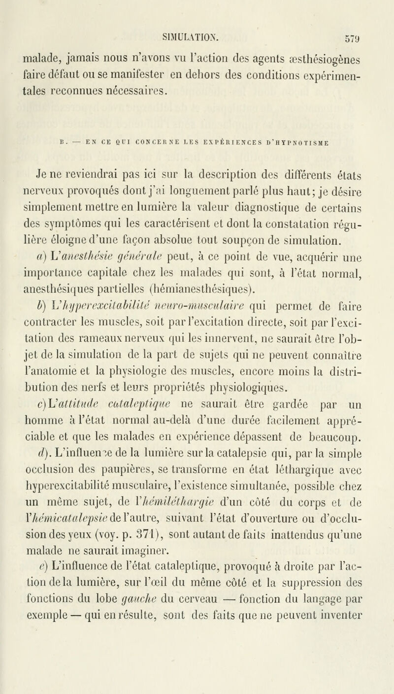 malade, jamais nous n'avons vu l'action des agents œsthésiogènes faire défaut ou se manifester en dehors des conditions expérimen- tales reconnues nécessaires. B. — EN CE QUI CONCERNE LES EXPÉRIENCES D'HYPNOTISME Je ne reviendrai pas ici sur la description des différents états nerveux provoqués dont j'ai longuement parlé plus haut; je désire simplement mettre en lumière la valeur diagnostique de certains des symptômes qui les caractérisent et dont la constatation régu- lière éloigne d'une façon absolue tout soupçon de simulation. a) Vancsthésie générale peut, à ce point de vue, acquérir une importance capitale chez les malades qui sont, à l'état normal, anesthésiques partielles (hémianesthésiques). b) Vhyperexcitabilité iieuro-muscidaire qui permet de faire contracter les muscles, soit par l'excitation directe, soit par l'exci- tation des rameaux nerveux qui les innervent, ne saurait être l'ob- jet de la simulation de la part de sujets qui ne peuvent connaître l'anatomie et la physiologie des muscles, encore moins la distri- bution des nerfs et leurs propriétés physiologiques. c)\Jattitude cataleptique ne saurait être gardée par un homme à l'état normal au-delà d'une durée facilement appré- ciable et que les malades en expérience dépassent de beaucoup. d). L'influencée de la lumière sur la catalepsie qui, par la simple occlusion des paupières, se transforme en état léthargique avec hyperexcitabilité musculaire, l'existence simultanée, possible chez un même sujet, de Vhémiléthargie d'un côté du corps et de VhémicatalepsiedeYsiUlre, suivant l'état d'ouverture ou d'occlu- sion des yeux (voy. p. 371), sont autant de faits inattendus qu'une malade ne saurait imaginer. e) L'influence de l'état cataleptique, provoqué à droite par l'ac- tion delà lumière, sur l'œil du même côté et la suppression des fonctions du lobe gauche du cerveau — fonction du langage par exemple — qui en résulte, sont des faits que ne peuvent inventer