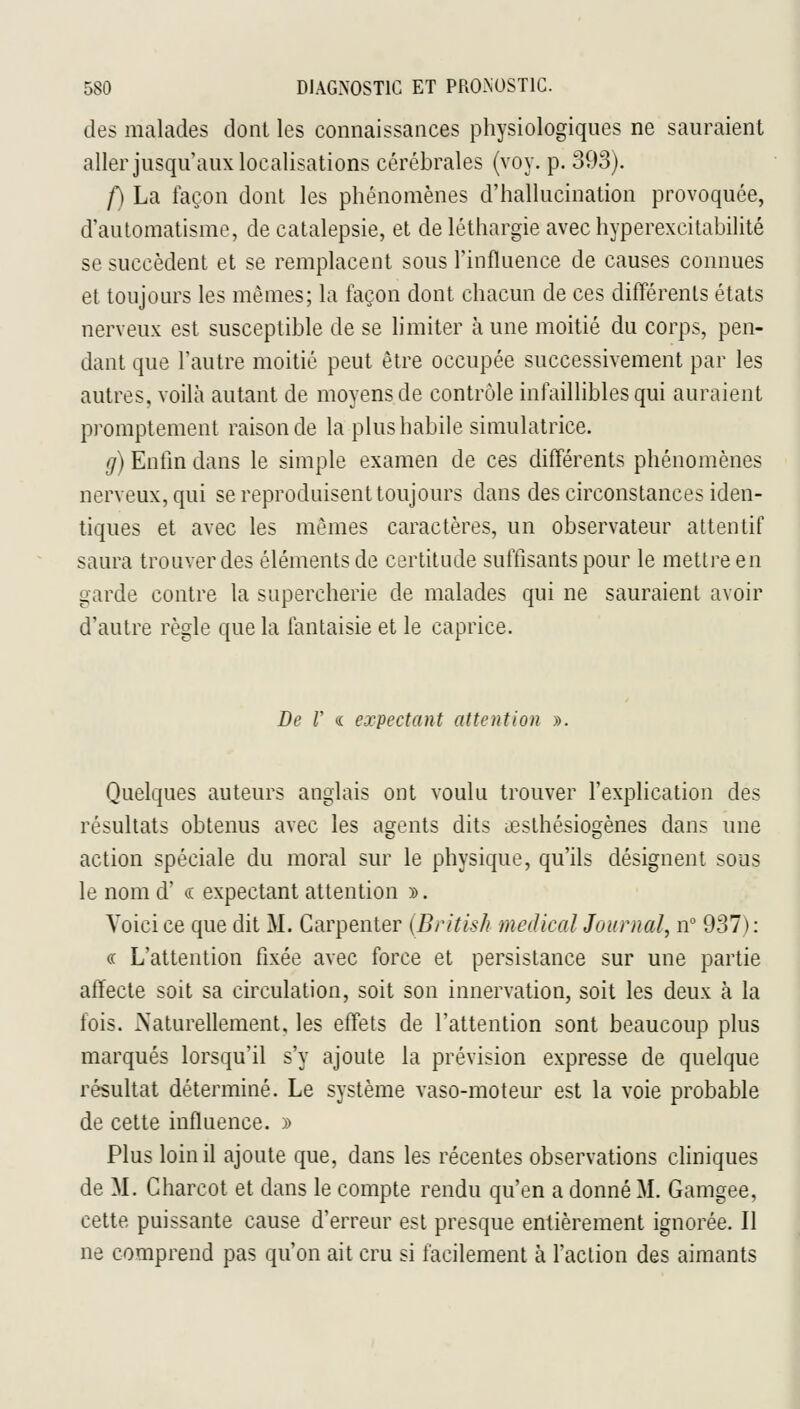 des malades dont les connaissances physiologiques ne sauraient aller jusqu'aux localisations cérébrales (voy. p. 393). /) La façon dont les phénomènes d'hallucination provoquée, d'automatisme, de catalepsie, et de léthargie avec hyperexcitabilité se succèdent et se remplacent sous l'influence de causes connues et toujours les mêmes; la façon dont chacun de ces différents états nerveux est susceptible de se limiter à une moitié du corps, pen- dant que l'autre moitié peut être occupée successivement par les autres, voilà autant de moyens de contrôle infaillibles qui auraient promptement raison de la plus habile simulatrice. g) Enfin dans le simple examen de ces différents phénomènes nerveux, qui se reproduisent toujours dans des circonstances iden- tiques et avec les mêmes caractères, un observateur attentif saura trouver des éléments de certitude suffisants pour le mettre en garde contre la supercherie de malades qui ne sauraient avoir d'autre règle que la fantaisie et le caprice. De V <i expectant attention ». Quelques auteurs anglais ont voulu trouver l'explication des résultats obtenus avec les agents dits lesthésiogènes dans une action spéciale du moral sur le physique, qu'ils désignent sous le nom d' « expectant attention y>. Voici ce que dit M. Garpenter (British médical Journal, n° 937): « L'attention fixée avec force et persistance sur une partie affecte soit sa circulation, soit son innervation, soit les deux à la fois. iSaturellement, les effets de l'attention sont beaucoup plus marqués lorsqu'il s'y ajoute la prévision expresse de quelque résultat déterminé. Le système vaso-moteur est la voie probable de cette influence. » Plus loin il ajoute que, dans les récentes observations cliniques de M. Charcot et dans le compte rendu qu'en a donné M. Gamgee, cette puissante cause d'erreur est presque entièrement ignorée. Il ne comprend pas qu'on ait cru si facilement à l'action des aimants