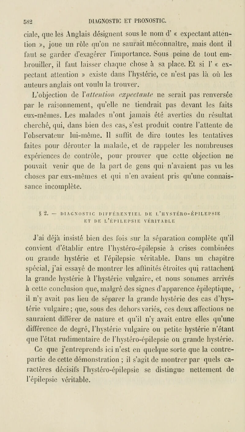 ciale, que les Anglais désignent sous le nom d' « expectant atten- tion », joue un rôle qu'on ne saurait méconnaître, mais dont il faut se garder d'exagérer l'importance. Sous peine de tout em- brouiller, il faut laisser chaque chose à sa place. Et si 1' « ex- pectant attention » existe dans l'hystérie, ce n'est pas là où les auteurs anglais ont voulu la trouver. L'objection de Yattention expectante ne serait pas renversée par le raisonnement, qu'elle ne tiendrait pas devant les faits eux-mêmes. Les malades n'ont jamais été averties du résultat cherché, qui, dans bien des cas, s'est produit contre l'attente de l'observateur lui-même. Il suffit de dire toutes les tentatives faites pour dérouter la malade, et de rappeler les nombreuses expériences de contrôle, pour prouver que cette objection ne pouvait venir que de la part de gens qui n'avaient pas vu les choses par eux-mêmes et qui n'en avaient pris qu'une connais- sance incomplète. § 2. — DIAGNOSTIC DIFFÉRENTIEL DE l'H Y ST ÉRO-ÉP ILE P SIE ET DE l'Épi LE PSI E VÉRITARLE J'ai déjà insisté bien des fois sur la séparation complète qu'il convient d'établir entre l'hystéro-épilepsie à crises combinées ou grande hystérie et l'épilepsie véritable. Dans un chapitre spécial, j'ai essayé démontrer les aflinités étroites qui rattachent la grande hystérie à l'hystérie vulgaire, et nous sommes arrivés à cette conclusion que, malgré des signes d'apparence épileptique, il n'y avait pas lieu de séparer la grande hystérie des cas d'hys- lérie vulgaire; que, sous des dehors variés, ces deux affections ne sauraient différer de nature et qu'il n'y avait entre elles qu'une différence de degré, l'hystérie vulgaire ou petite hystérie n'étant que l'état rudimentaire de l'hystéro-épilepsie ou grande hystérie. Ce que j'entreprends ici n'est en quelque sorte que la contre- partie de cette démonstration ; il s'agit de montrer par quels ca- ractères décisifs l'hystéro-épilepsie se distingue nettement de l'épilepsie véritable.