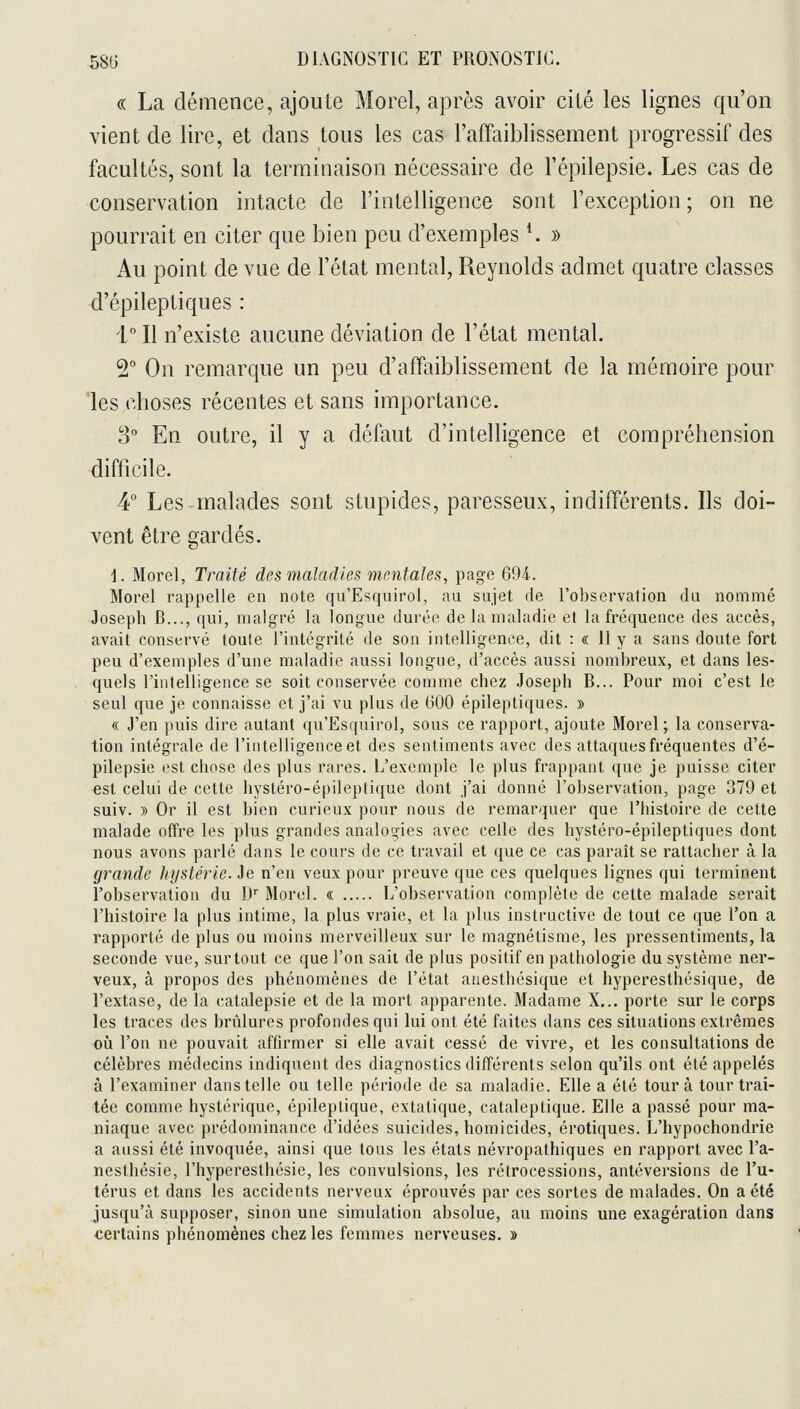 « La démence, ajoute Morel, après avoir cité les lignes qu'on vient de lire, et dans tous les cas l'affaiblissement progressif des facultés, sont la terminaison nécessaire de l'épilepsie. Les cas de conservation intacte de l'intelligence sont l'exception ; on ne pourrait en citer que bien peu d'exemples *. » Au point de vue de l'état mental, Reynolds admet quatre classes d'épileptiques : i!! n'existe aucune déviation de l'état mental, T On remarque un peu d'affaiblissement de la mémoire pour 'les choses récentes et sans importance. 3 En outre, il y a défaut d'intelligence et compréhension difficile. 4° Les malades sont stupides, paresseux, indifférents. Ils doi- vent être gardés. i. Morel, Traité des maladies mentales, page 694. Morel rappelle en note qu'Esquirol, au sujet de l'observation du nommé Joseph B..., qui, malgré la longue durée de la maladie et la fréquence des accès, avait conservé toute l'intégrité de son intelligence, dit : « Il y a sans doute fort peu d'exemples d'une maladie aussi longue, d'accès aussi nombreux, et dans les- quels rinlelligence se soit conservée comme chez Joseph B... Pour moi c'est le seul que je connaisse et j'ai vu plus de 600 épileptiques. » « J'en puis dire autant qu'Esquirol, sous ce rapport, ajoute Morel ; la conserva- tion intégrale de l'intelligence et des sentiments avec des attaques fréquentes d'é- pilcpsie est chose des plus rares. L'exemple le plus frappant que je puisse citer est celui de cette hystéro-épileplique dont j'ai donné l'observation, page 379 et suiv. » Or il est bien curieux pour nous de remarquer que l'histoire de cette malade offre les plus grandes analogies avec celle des hystéro-épileptiques dont nous avons parlé dans le cours de ce travail et que ce cas paraît se rattacher à la grande hystérie. Je n'en veux pour preuve que ces quelques lignes qui terminent l'observation du D Morel. « L'observation complète de cette malade serait l'histoire la plus intime, la plus vraie, et la plus instructive de tout ce que l'on a rapporté de plus ou moins merveilleux sur le magnétisme, les pressentiments, la seconde vue, surtout ce que l'on sait de plus positif en pathologie du système ner- veux, à propos des phénomènes de l'état aiiesthésique et hyperesthésique, de l'extase, de la catalepsie et de la mort apparente. Madame X... porte sur le corps les traces des brûlures profondes qui lui ont été faites dans ces situations extrêmes oij l'on ne pouvait affirmer si elle avait cessé de vivre, et les consultations de célèbres médecins indiquent des diagnostics différents selon qu'ils ont été appelés à l'examiner dans telle ou telle période de sa maladie. Elle a été tour à tour trai- tée comme hystérique, épileplique, extatique, cataleptique. Elle a passé pour ma- niaque avec prédominance d'idées suicides, homicides, erotiques. L'hypochondrie a aussi été invoquée, ainsi que tous les états névropathiques en rapport avec l'a- nesthésie, l'hyperesthésie, les convulsions, les rétrocessions, antéversions de l'u- térus et dans les accidents nerveux éprouvés par ces sortes de malades. On a été jusqu'à supposer, sinon une simulation absolue, au moins une exagération dans certains phénomènes chez les femmes nerveuses. »