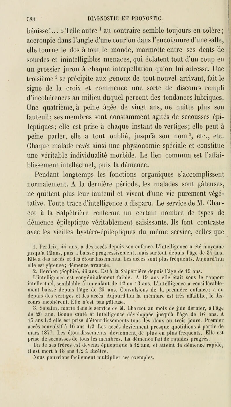 bénisse!... » Telle autre * au contraire semble toujours en colère; accroupie dans l'angle d'une cour ou dans l'encoignure d'une salle, elle tourne le dos à tout le monde, marmotte entre ses dents de sourdes et inintelligibles menaces, qui éclatent tout d'un coup en un grossier juron à chaque interpellation qu'on lui adresse. Une troisième '-^ se précipite aux genoux de tout nouvel arrivant, fait le signe de la croix et commence une sorte de discours rempli d'incohérences au milieu duquel percent des tendances lubriques. Une quatrième, à peine âgée de vingt ans, ne quitte plus son fauteuil ; ses membres sont constamment agités de secousses épi- leptiques ; elle est prise à chaque instant de vertiges ; elle peut à peine parler, elle a tout oublié, jusqu'à son nom ^, etc., etc. Chaque malade revêt ainsi une physionomie spéciale et constitue une véritable individualité morbide. Le lien commun est l'affai- blissement intellectuel, puis la démence. Pendant longtemps les fonctions organiques s'accomplissent normalement. A la dernière période, les malades sont gâteuses, ne quittent plus leur fauteuil et vivent d'une vie purement végé- tative. Toute trace d'intelligence a disparu. Le service de M. Char- cot à la Salpêtrière l'enferme un certain nombre de types de démence épileptique véritablement saisissants. Ils font contraste avec les vieilles hystéro-épileptiques du même service, celles que 1. Perdrix, ii ans, a des accès depuis son enfance. L'intelligence a été moyenne jnsqu'à 12 ans, puis a baissé progressivement, mais surtout depuis l'âge de 34 ans. Elle a des accès et des étourdissements. Les accès sont plus fréquents. Aujourd'hui elle est gâteuse; démence avancée. 2. Hermen (Sophie), 49 ans. Est à la Salpêtrière depuis l'âge de 19 ans. L'intelligence est congénitalement faible. A 19 ans elle était sous le rapport intellectuel, semblable à un enfant de 12 ou 13 ans. L'intelligence a considérable- ment baissé depuis l'âge de 29 ans. Convulsions de la première enfance; a eu depuis des vertiges et des accès. Aujourd'hui la mémoire est très affaiblie, le dis- cours incohérent. Elle n'est pas gâteuse. 3. Sabatin, morte dans le service de M. Charcot au mois de juin dernier, à l'âge de 20 ans. Bonne santé et intelligence développée jusqu'à l'âge de 16 ans. A 15 ans 1/2 elle est prise d'étourdissements tous les deux ou trois jours. Premier accès convulsif à 16 ans 1/2. Les accès deviennent presque quotidiens à partir de mars 1877. Les étourdissements deviennent de plus en plus fréquents. Elle est prise de secousses de tous les membres. La démence fait de rapides progrès. Un de ses frères est devenu épileptique à 12 ans, et atteint de démence rapide, il est mort à 18 ans 1/2 à Bicêtre. Nous pourrions facilement multiplier ces exemples.