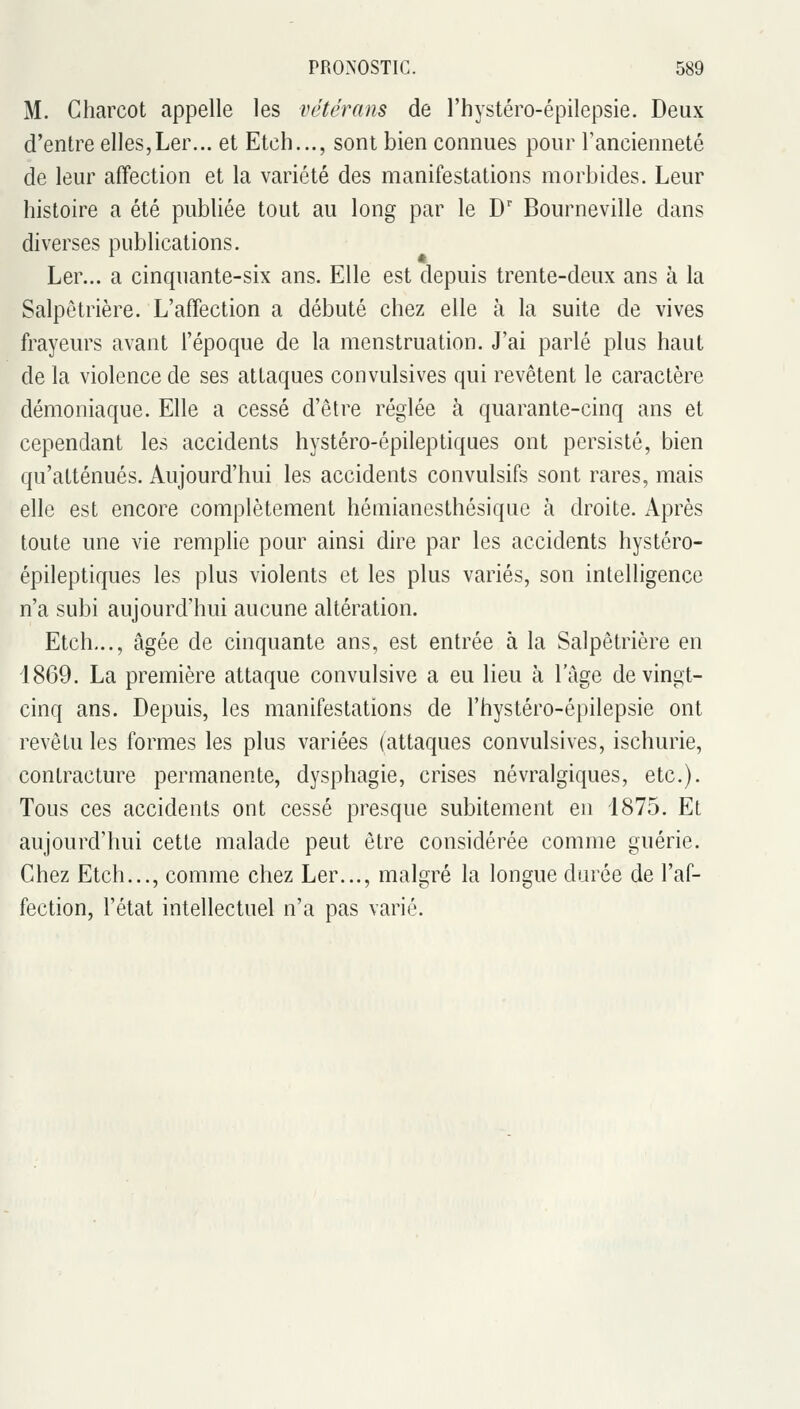M. Gharcot appelle les vétérans de l'hystéro-épilepsie. Deux d'entre elles,Ler... et Etch..., sont bien connues pour l'ancienneté de leur affection et la variété des manifestations morbides. Leur histoire a été publiée tout au long par le D' Bourneville dans diverses publications. Ler... a cinquante-six ans. Elle est depuis trente-deux ans à la Salpêtrière. L'affection a débuté chez elle à la suite de vives frayeurs avant l'époque de la menstruation. J'ai parlé plus haut de la violence de ses attaques convulsives qui revêtent le caractère démoniaque. Elle a cessé d'être réglée à quarante-cinq ans et cependant les accidents hystéro-épileptiques ont persisté, bien qu'atténués. Aujourd'hui les accidents convulsifs sont rares, mais elle est encore complètement hémianesthésique à droite. Après toute une vie remplie pour ainsi dire par les accidents hystéro- épileptiques les plus violents et les plus variés, son intelligence n'a subi aujourd'hui aucune altération. Etch..., âgée de cinquante ans, est entrée à la Salpêtrière en 1869. La première attaque convulsive a eu lieu à l'âge de vingt- cinq ans. Depuis, les manifestations de l'hystéro-épilepsie ont revêtu les formes les plus variées (attaques convulsives, ischurie, contracture permanente, dysphagie, crises névralgiques, etc.). Tous ces accidents ont cessé presque subitement en 1875. Et aujourd'hui cette malade peut être considérée comme guérie. Chez Etch..., comme chez Ler..., malgré la longue durée de l'af- fection, l'état intellectuel n'a pas varié.