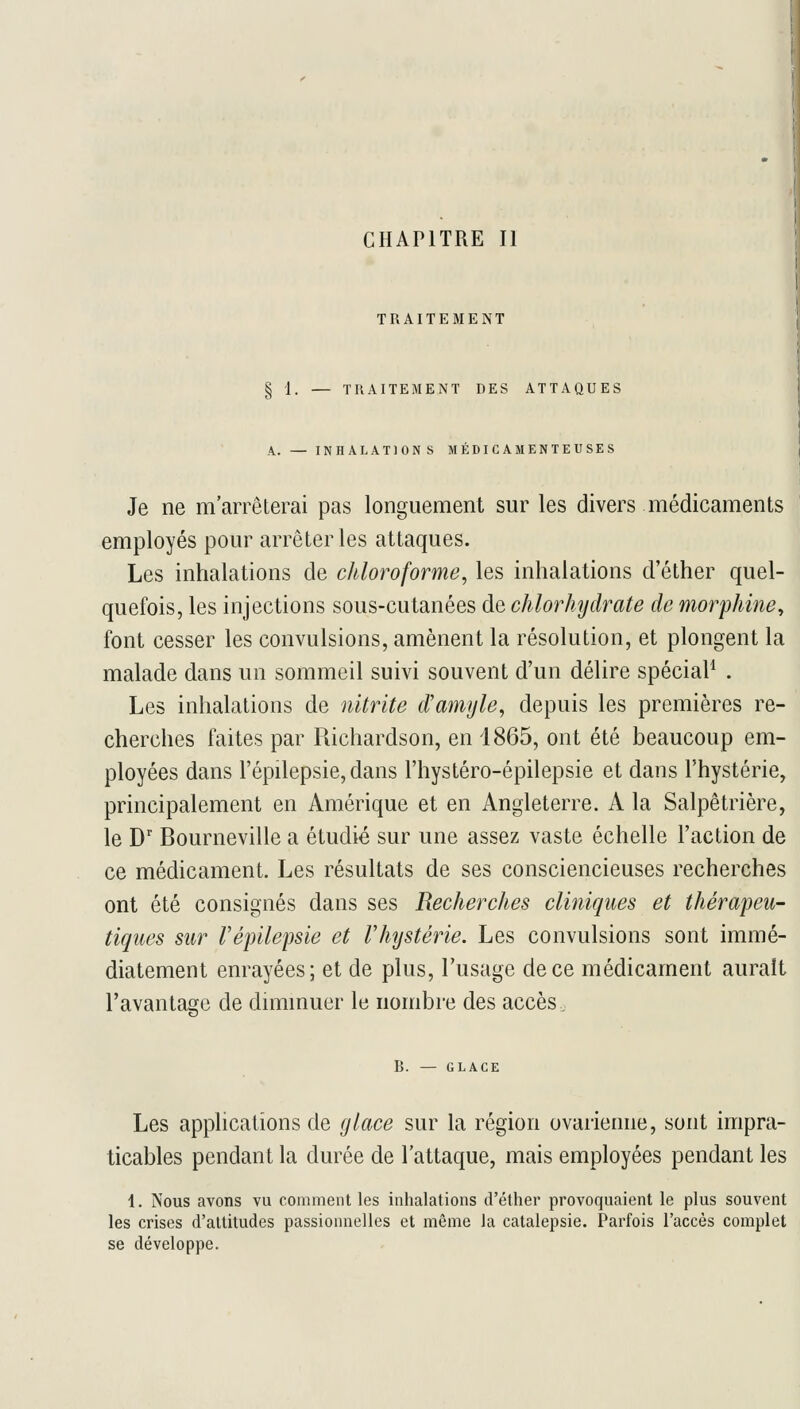 CHAPITRE II TRAITEMENT TRAITEMENT DES ATTAQUES INHALATIONS MÉDICAMENTEUSES Je ne m'arrêterai pas longuement sur les divers médicaments employés pour arrêter les attaques. Les inhalations de chloroforme^ les inhalations d'éther quel- quefois, les injections sous-cutanées de chlorhydrate de morphine^ font cesser les convulsions, amènent la résolution, et plongent la malade dans un sommeil suivi souvent d'un délire spécial . Les inhalations de nitrite d'mnfjle, depuis les premières re- cherches faites par Richardson, en 1865, ont été beaucoup em- ployées dans l'épilepsie, dans l'hystéro-épilepsie et dans l'hystérie, principalement en Amérique et en Angleterre. A la Salpêtrière, le D' Bourneville a étudié sur une assez vaste échelle l'action de ce médicament. Les résultats de ses consciencieuses recherches ont été consignés dans ses Recherches cliniques et thérapeu- tiques sur Vépilepsie et Vhystérie. Les convulsions sont immé- diatement enrayées; et de plus, l'usage de ce médicament aurait l'avantage de dmimuer le nombre des accès, B. — GLACK Les applications de glace sur la région ovarienne, sont impra- ticables pendant la durée de l'attaque, mais employées pendant les 1. Nous avons vu comment les inhalations d'éther provoquaient le plus souvent les crises d'attitudes passionnelles et même Ja catalepsie. Parfois l'accès complet se développe.