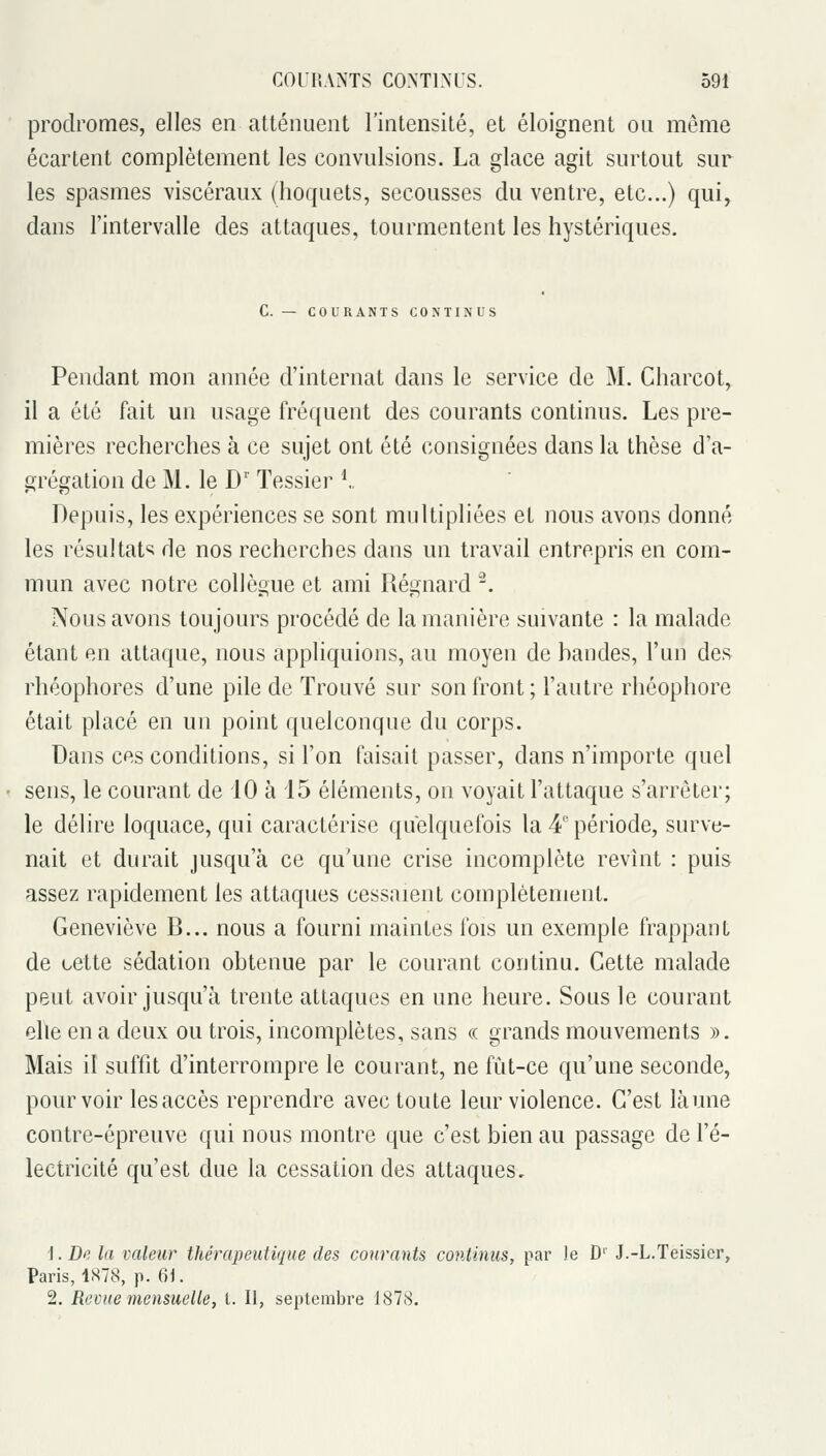 prodromes, elles en atténuent l'intensité, et éloignent on même écartent complètement les convulsions. La glace agit surtout sur les spasmes viscéraux (hoquets, secousses du ventre, etc.) qui, dans l'intervalle des attaques, tourmentent les hystériques. C. — COURANTS CONTINUS Pendant mon année d'internat dans le service de M. Charcot, il a été fait un usage fréquent des courants continus. Les pre- mières recherches à ce sujet ont été consignées dans la thèse d'a- grégation de M. le D' Tessier \. Depuis, les expériences se sont multipliées et nous avons donné les résultat^; de nos recherches dans un travail entrepris en com- mun avec notre collègue et ami Régnard '\ Nous avons toujours procédé de la manière suivante : la malade étant en attaque, nous appliquions, au moyen de bandes, l'un des rhéophores d'une pile de Trouvé sur son front; l'autre rhéophore était placé en un point quelconque du corps. Dans ces conditions, si l'on faisait passer, dans n'importe quel sens, le courant de 10 à 15 éléments, on voyait l'attaque s'arrêter; le délire loquace, qui caractérise quelquefois la 4' période, surve- nait et durait jusqu'à ce qu'une crise incomplète revînt : puis assez rapidement les attaques cessaient complètement. Geneviève B... nous a fourni maintes fois un exemple frappant de cette sédation obtenue par le courant continu. Cette malade peut avoir jusqu'à trente attaques en une heure. Sous le courant ehe en a deux ou trois, incomplètes, sans « grands mouvements ». Mais il suffit d'interrompre le courant, ne fût-ce qu'une seconde, pourvoir les accès reprendre avec toute leur violence. C'est làune contre-épreuve qui nous montre que c'est bien au passage de l'é- lectricité qu'est due la cessation des attaques. 1. De la valeur thérapeutique des courants continus, par le D' J.-L.Teissier, Paris, lSi78, p. 61. 2. Revue mensuelle, t. Il, septembre 187S.