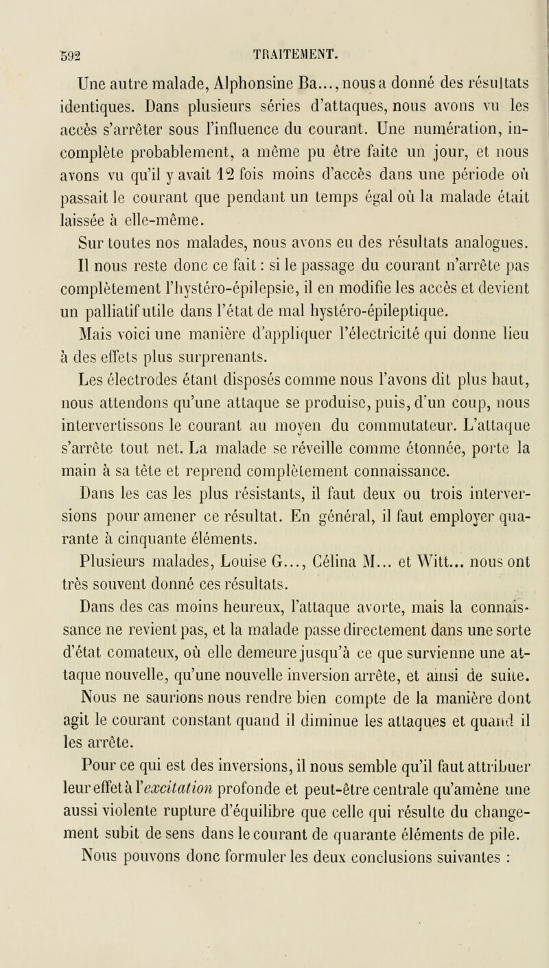 Une autre malade, Alphonsine Ba...,nousa donné des résultats identiques. Dans plusieurs séries d'attaques, nous avons vu les accès s'arrêter sous l'influence du courant. Une numération, in- complète probablement, a même pu être faite un jour, et nous avons vu qu'il y avait 12 fois moins d'accès dans une période où passait le courant que pendant un temps égal où la malade était laissée à elle-même. Sur toutes nos malades, nous avons eu des résultats analogues. Il nous reste donc ce fait : si le passage du courant n'arrête pas complètement l'hystéro-épilepsie, il en modifie les accès et devient un palliatif utile dans l'état de mal hystéro-épileptique. Mais voici une manière d'appliquer l'électricité qui donne lieu à des effets plus surprenants. Les électrodes étant disposés comme nous l'avons dit plus haut, nous attendons qu'une attaque se produise, puis, d'un coup, nous intervertissons le courant an moyen du commutateur. L'attaque s'arrête tout net. La malade se réveille comme étonnée, porte la main à sa tête et reprend complètement connaissance. Dans les cas les plus résistants, il faut deux ou trois interver- sions pour amener ce résultat. En général, il faut employer qua- rante à cinquante éléments. Plusieurs malades, Louise G..., Célina M... et Witt... nous ont très souvent donné ces résultats. Dans des cas moins heureux, l'attaque avorte, mais la connais- sance ne revient pas, et la malade passe directement dans une sorte d'état comateux, où elle demeure jusqu'à ce que survienne une at- taque nouvelle, qu'une nouvelle inversion arrête, et amsi de suite. Nous ne saurions nous rendre bien compte de la manière dont agit le courant constant quand il diminue les attaques et quand il les arrête. Pour ce qui est des inversions, il nous semble qu'il faut attribuer leureffeihYexcitation profonde et peut-être centrale qu'amène une aussi violente rupture d'équilibre que celle qui résulte du change- ment subit de sens dans le courant de quarante éléments de pile. Nous pouvons donc formuler les deux conclusions suivantes :