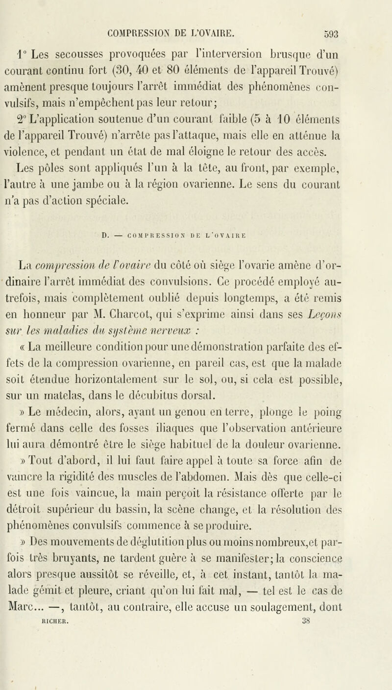 i Les secousses provoquées par l'interversion brusque d'un courant continu fort (30, 40 et 80 éléments de l'appareil Trouvé) amènent presque toujours l'arrêt immédiat des phénomènes con- vulsifs, mais n'empêchent pas leur retour; 2° L'application soutenue d'un courant faible (5 à 10 éléments de l'appareil Trouvé) n'arrête pas l'attaque, mais elle en atténue la violence, et pendant un étal de mal éloigne le retour des accès. Les pôles sont appliqués l'un à la tête, au front, par exemple, l'autre à une jambe ou à la région ovarienne. Le sens du courant n'a pas d'action spéciale. D. — COMPRESSION DE L'OVAIRE La compression de l'ovaire du côté où siège l'ovarie amène d'or- dinaire l'arrêt immédiat des convulsions. Ce procédé employé au- trefois, mais complètement oublié depuis longtemps, a été remis en honneur par M. Charcot, qui s'exprime ainsi dans ses Leçons sur les maladies du système nerveux : «La meilleure condition pour une démonstration parfaite des ef- fets de la compression ovarienne, en pareil cas, est que la malade soit étendue horizontalement sur le sol, ou, si cela est possible, sur un matelas, dans le décubitus dorsal. )) Le médecin, alors, ayant un genou en terre, plonge le poing fermé dans celle des fosses iliaques que l'observation antérieure lui aura démontré être le siège habituel de la douleur ovarienne. » Tout d'abord, il lui faut faire appel à toute sa force afin de vamcre la rigidité des muscles de l'abdomen. Mais dès que celle-ci est une fois vaincue, la main perçoit la résistance offerte par le détroit supérieur du bassin, la scène change, et la résolution des phénomènes convulsifs commence à se produire. )) Des mouvements de déglutition plus ou moins nombreux,et par- fois très bruyants, ne tardent guère à se manifester; la conscience alors presque aussitôt se réveille, et, à cet instant, tantôt la ma- lade gémit et pleure, criant qu'on lui fait mal, — tel est le cas de Marc... —, tantôt, au contraire, elle accuse un soulagement, dont RICHER. 38