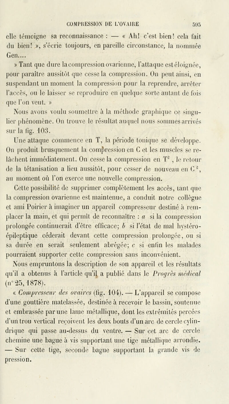 elle témoigne sa reconnaissance : — « Ah! c'est bien! cela fait du bien! », s'écrie toujours, en pareille circonstance, la nommée Gen.... » Tant que dure la compression ovarienne, l'attaque est éloignée, pour paraître aussitôt que cesse la compression. On peut ainsi, en suspendant un moment la compression pour la reprendre, arrêter l'accès, ou le laisser se reproduire en quelque sorte autant de fois que l'on veut. » Nous avons voulu soumettre à la méthode graphique ce singu- lier phénomène. On trouve le résultat auquel nous sommes arrivés surlafig. 103. Une attaque commence en T, la période tonique se développe. On produit brusquement la compression en G et les muscles se re- lâchent immédiatement. On cesse la compression en T-^ , le retour de la tétanisation a lieu aussitôt, pour cesser de nouveau en G^, au moment où l'on exerce une nouvelle compression. Gette possibilité de supprimer complètement les accès, tant que la compression ovarienne est maintenue, a conduit notre collègue et ami Poirier à imaginer un appareil compresseur destiné à rem- placer la main, et qui permît de reconnaître : a si la compression prolongée continuerait d'être efficace; b si l'état de mal hystéro- épileptique céderait devant cette compression prolongée, ou si sa durée en serait seulement abrégée; c si enfin les malades pourraient supporter cette compression sans inconvénient. Nous empruntons la description de son appareil et les résultats qu'il a obtenus à l'article qu'il a publié dans le Progrès médical (n°-25, 1878). (( Compresseur des ovaires (fig. 104). — L'appareil se compose d'une gouttière matelassée, destinée à recevoir le bassin, soutenue et embrassée par une lame métallique, dont les extrémités percées d'un trou vertical reçoivent les deux bouts d'un arc de cercle cylin- drique qui passe au-dessus du ventre. — Sur cet arc de cercle chemine une bague à vis supportant une tige métallique arrondie. — Sur cette tige, seconde bague supportant la grande vis de pression.