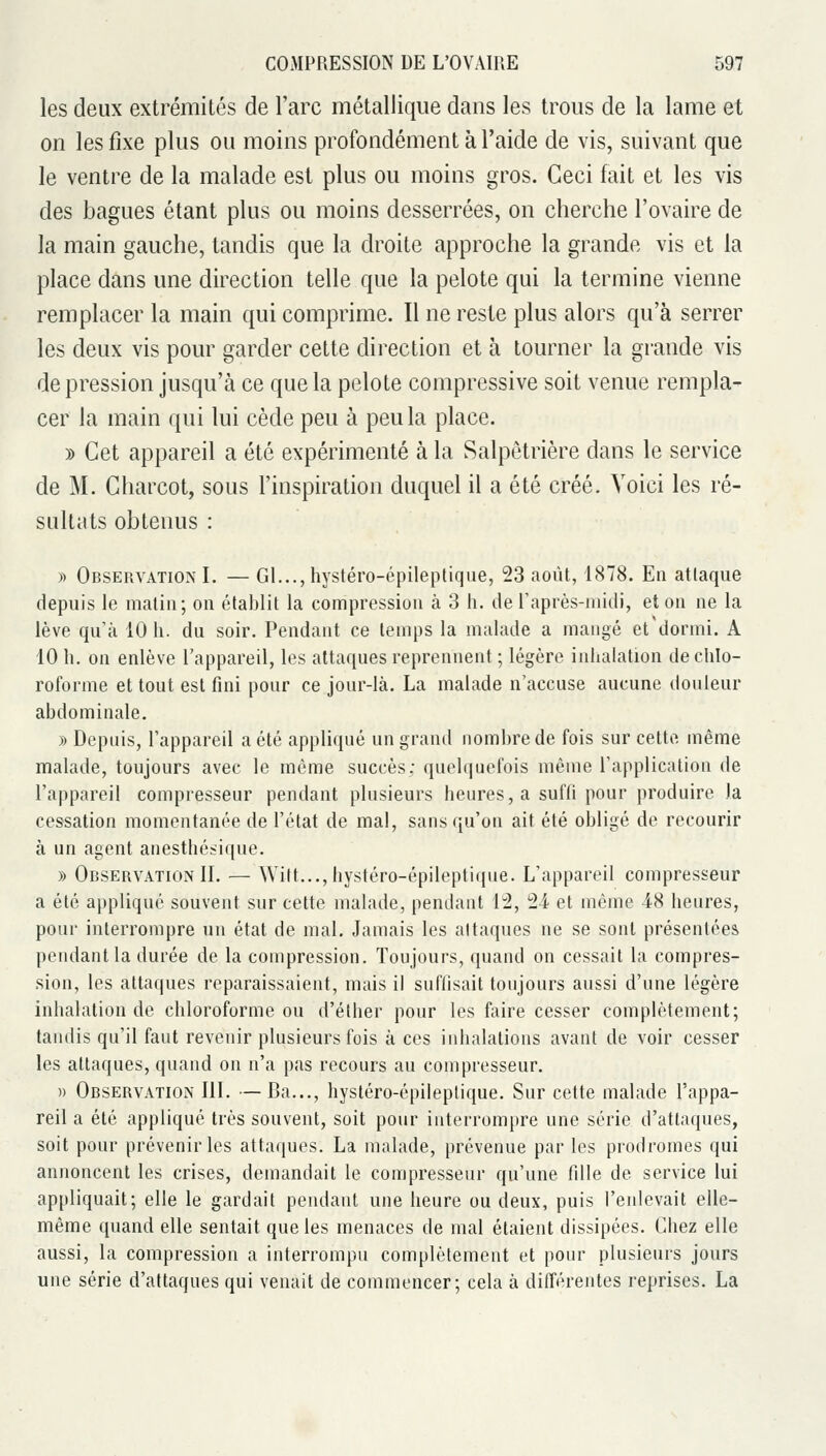 les deux extrémités de l'arc métallique dans les trous de la lame et on les fixe plus ou moins profondément à l'aide de vis, suivant que le ventre de la malade est plus ou moins gros. Ceci fait et les vis des bagues étant plus ou moins desserrées, on cherche l'ovaire de la main gauche, tandis que la droite approche la grande vis et la place dans une direction telle que la pelote qui la termine vienne remplacer la main qui comprime. Il ne reste plus alors qu'à serrer les deux vis pour garder cette direction et à tourner la grande vis dépression jusqu'à ce que la pelote compressive soit venue rempla- cer la main qui lui cède peu à peu la place. » Cet appareil a été expérimenté à la Salpetrière dans le service de M. Charcot, sous l'inspiration duquel il a été créé. Voici les ré- sultats obtenus : » Observation I. — Gl..., hystéro-épileptique, 23 août, 1878. En attaque depuis le matin; on établit la compression à 3 h. de raprès-midi, et on ne la lève qu'à 10 h. du soir. Pendant ce temps la malade a mangé et dormi. A 10 h. on enlève l'appareil, les attaques reprennent ; légère inhalation de chlo- roforme et tout est fini pour ce jour-là. La malade n'accuse aucune douleur abdominale. » Depuis, l'appareil a été appliqué un grand nombre de fois sur cette même malade, toujours avec le même succès; quelquefois même l'application de l'appareil compresseur pendant plusieurs heures, a suffi pour produire la cessation momentanée de l'état de mal, sans qu'on ait été obligé de recourir à un agent anesthésique. y> Observation II. — Witt..., hystéro-épileptique. L'appareil compresseur a été appliqué souvent sur cette malade, pendant 12, 24 et même 48 heures, pour interrompre un état de mal. Jamais les attaques ne se sont présentées pendant la durée de la compression. Toujours, quand on cessait la compres- sion, les attaques reparaissaient, mais il suffisait toujours aussi d'une légère inhalation de chloroforme ou d'éther pour les faire cesser complètement; tandis qu'il faut revenir plusieurs fois à ces inhalations avant de voir cesser les attaques, quand on n'a pas recours au compresseur. » Observation III. —Ba..., hystéro-épileptique. Sur cette malade l'appa- reil a été appliqué très souvent, soit pour interrompre une série d'attaques, soit pour prévenir les attaques. La malade, prévenue par les prodromes qui annoncent les crises, demandait le compresseur qu'une fille de service lui appliquait; elle le gardait pendant une heure ou deux, puis l'enlevait elle- même quand elle sentait que les menaces de mal étaient dissipées. Chez elle aussi, la compression a interrompu complètement et pour plusieurs jours une série d'attaques qui venait de commencer; cela à différentes reprises. La