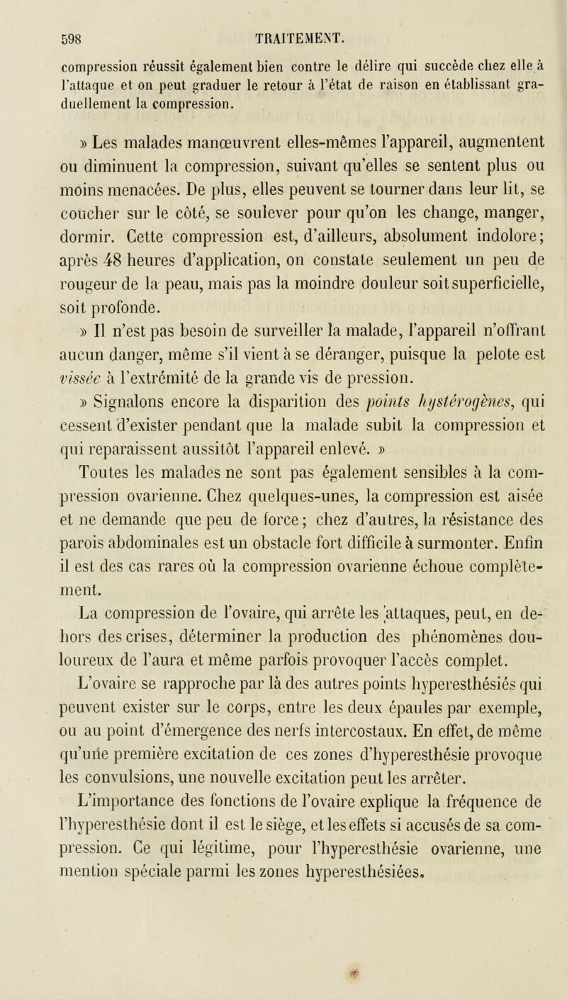 compression réussit également bien contre le délire qui succède chez elle à l'attaque et on peut graduer le retour à l'état de raison en établissant gra- duellement la compression. )) Les malades manœuvrent elles-mêmes l'appareil, augmentent ou diminuent la compression, suivant qu'elles se sentent plus ou moins menacées. De plus, elles peuvent se tourner dans leur lit, se coucher sur le côté, se soulever pour qu'on les change, manger, dormir. Cette compression est, d'ailleurs, absolument indolore ; après 48 heures d'application, on constate seulement un peu de rougeur de la peau, mais pas la moindre douleur soit superficielle, soit profonde. )) Il n'est pas besoin de surveiller la malade, l'appareil n'offrant aucun danger, même s'il vient à se déranger, puisque la pelote est vissée à l'extrémité de la grande vis de pression. y> Signalons encore la disparition des points hystérogènes, qui cessent d'exister pendant que la malade subit la compression et qui reparaissent aussitôt l'appareil enlevé. » Toutes les malades ne sont pas également sensibles à la com- pression ovarienne. Chez quelques-unes, la compression est aisée et ne demande que peu de force; chez d'autres, la résistance des parois abdominales est un obstacle fort difficile à surmonter. Enfin il est des cas rares où la compression ovarienne échoue complète- ment. La compression de l'ovaire, qui arrête les 'attaques, peut, en de- hors des crises, déterminer la production des phénomènes dou- loureux de l'aura et même parfois provoquer l'accès complet. L'ovaire se rapproche par là des autres points hyperesthésiés qui peuvent exister sur le corps, entre les deux épaules par exemple, ou au point d'émergence des nerfs intercostaux. En effet, de même qu'une première excitation de ces zones d'hyperesthésie provoque les convulsions, une nouvelle excitation peut les arrêter. L'importance des fonctions de l'ovaire explique la fréquence de l'hyperesthésie dont il est le siège, et les effets si accusés de sa com- pression. Ce qui légitime, pour l'hyperesthésie ovarienne, une mention spéciale parmi les zones hyperesthésiées.