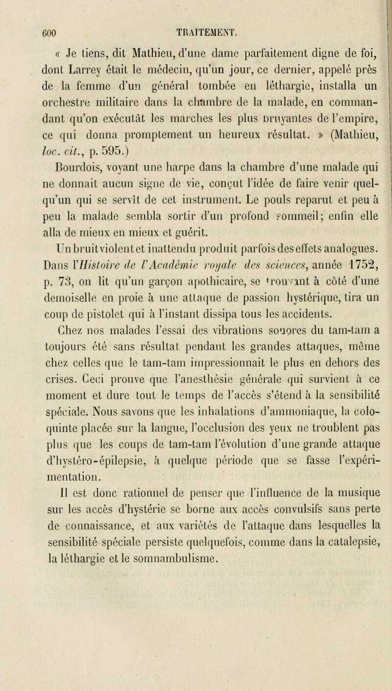 « Je tiens, dit Mathieu, d'une dame parfaitement digne de foi, dont Larrey était le médecin, qu'un jour, ce dernier, appelé près de la femme d'un général tombée en léthargie, installa un orchestre militaire dans la chîimbre de la malade, en comman- dant qu'on exécutât les marches les plus Druyantes de l'empire, ce qui donna promptement un heureux résultat. » (Mathieu, loc. cit., p. 595.) Bourdois, voyant une harpe dans la chambre d'une malade qui ne donnait aucun signe de vie, conçut l'idée de faire venir quel- qu'un qui se servît de cet instrument. Le pouls reparut et peu à peu la malade sembla sortir d'un profond Fommeil; enfin elle alla de mieux en mieux et guérit. Unbruitviolentet inattendu produit parfois des effets analogues. Dans Y Histoire de V Académie ro)jale des sciences, année 1752, p. 73, on lit qu'un garçon apothicaire, se <rouant à côté d'une demoiselle en proie à une attaque de passion hystérique, tira un coup de pistolet qui à l'instant dissipa tous les accidents. Chez nos malades l'essai des vibrations sonores du tam-tam a toujours été sans résultat pendant les grandes attaques, même chez celles que le tam-tam impressionnait le plus en dehors des crises. Ceci prouve que l'anesthésie générale qui survient à ce moment et dure tout le temps de l'accès s'étend à la sensibilité spéciale. Nous savons que les inhalations d'ammoniaque, la colo- quinte placée sur la langue, l'occlusion des yeux ne troublent pas plus que les coups de tam-tam l'évolution d'une grande attaque d'hystéro-épilepsie, à quelque période que se fasse l'expéri- mentation. Il est donc rationnel de penser que l'influence de la musique sur les accès d'hystérie se borne aux accès convulsifs sans perte de connaissance, et aux variétés de l'attaque dans lesquelles la sensibilité spéciale persiste quelquefois, comme dans la catalepsie, la léthargie et le somnambulisme.