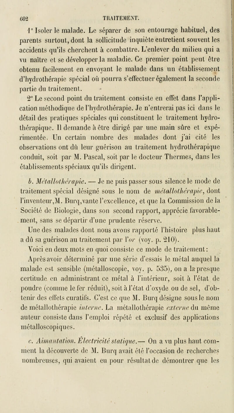 1° Isoler le malade. Le séparer de son entourage habituel, des parents surtout, dont la sollicitude inquiète entretient souvent les accidents qu'ils cherchent à combattre. L'enlever du milieu qui a vu naître et se développer la maladie. Ce premier point peut être obtenu facilement en envoyant le malade dans un établissement d'hydrothérapie spécial où pourra s'effectuer également la seconde partie du traitement. 2° Le second point du traitement consiste en effet dans l'appli- cation méthodique de l'hydrothérapie. Je n'entrerai pas ici dans le détail des pratiques spéciales qui constituent le traitement hydro- thérapique. Il demande à être dirigé par une main sûre et expé- rimentée. Un certain nombre des malades dont j'ai cité les observations ont dû leur guérison au traitement hydrothérapique conduit, soit par M. Pascal, soit par le docteur Thermes, dans les établissements spéciaux qu'ils dirigent. h. Mvtallothcrapie. — Je ne puis passer sous silence le mode de traitement spécial désigné sous le nom de métallolhérapic, dont l'inventeur,M. Burq,vante l'excellence, et que la Commission de la Société de Biologie, dans son second rapport, apprécie favorable- ment, sans se départir d'une prudente réserve. Une des malades dont nous avons rapporté l'histoire plus haut a dû sa guérison au traitement par Vor (voy. p. 210). Voici en deux mots en quoi consiste ce mode de traitement: Après avoir déterminé par une série d'essais le métal auquel la malade est sensible (métalloscopie, voy. p. 535), on a la presque certitude en administrant ce métal à l'intérieur, soit à l'état de poudre (comme le fer réduit), soit àl'état d'oxyde ou de sel, d'ob- tenir des effets curatifs. C'est ce que M. Burq désigne sous le nom de métallothérapie interne. La métallothérapie externe An même auteur consiste dans l'emploi répété et exclusif des applications métalloscopiques. c. Aimantation, Electricité statique.— On a vu plus haut com- ment la découverte de M. Burq avait été l'occasion de recherches nombreuses, qui avaient eu pour résultat de démontrer que les
