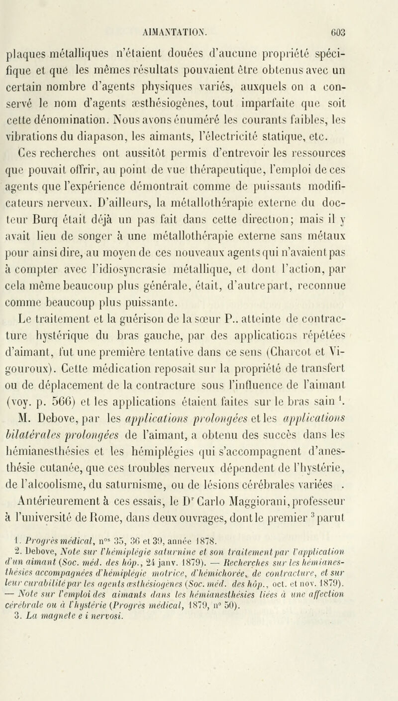 plaques métalliques n'étaient douées d'aucune propriété spéci- fique et que les mêmes résultats pouvaient être obtenus avec un certain nombre d'agents physiques variés, auxquels on a con- servé le nom d'agents testhôsiogènes, tout imparfaite que soit cette dénomination. Nous avons cnuméré les courants faibles, les vibrations du diapason, les aimants, l'électricité statique, etc. Ces recherches ont aussitôt permis d'entrevoir les ressources que pouvait offrir, au point de vue thérapeutique, l'emploi de ces agents que l'expérience démontrait comme de puissants modifi- cateurs nerveux. D'ailleurs, la métallothérapie externe du doc- teur Burq était déjà un pas fait dans cette direction; mais il y avait lieu de songer à une métallothérapie externe sans métaux pour ainsi dire, au moyen de ces nouveaux agents qui n'avaient pas à compter avec l'idiosyncrasie métallique, et dont l'action, par cela même beaucoup plus générale, était, d'autre part, reconnue comme beaucoup plus puissante. Le traitement et la guérison de la sœur P.. atteinte de contrac- ture hystérique du bras gauche, par des applications répétées d'aimant, fut une première tentative dans ce sens (Charcot et Vi- gouroux). Cette médication reposait sur la propriété de transfert ou de déplacement de la contracture sous l'influence de l'aimant (voy. p. 566) et les applications étaient faites sur le bras sain K M. Debove, par \es applications prolongées elles applications bilatérales prolongées de l'aimant, a obtenu des succès dans les hémianesthésies et les hémiplégies qui s'accompagnent d'anes- thésie cutanée, que ces troubles nerveux dépendent de l'hystérie, de l'alcoolisme, du saturnisme, ou de lésions cérébrales variées . Antérieurement à ces essais, le D'Carlo Maggiorani,professeur à l'université de Rome, dans deux ouvrages, dont le premier ^ parut 1. Progrès médical, n°^ 35, 36 et 30, année 1878. 2. Debove, Note sur l'hémiplégie saturnine et son traitement par Vapplicalion tVun aimant {Soc. méd. des hàp., Sijanv. 1879). — Recherches sur les hémianes- thésies accompagnées d'hémiplégie motrice, d'hémichorée, de contracture, et sur leur curabilitépar les agents œsthésiogénes (Soc. méd. des hop., oct. et nov. 1879). — Note sur l'emploi des aimants dans les hémianesthésies liées à une affection cérébrale ou à l'hystérie {Progrès médical, 1879, n 50). 3. La magnéto e i nervosi.