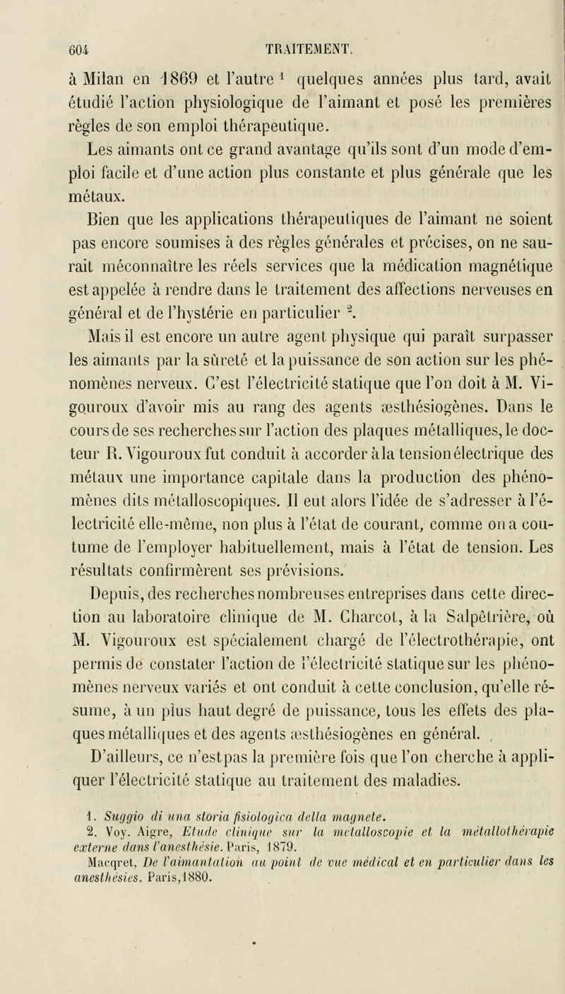 à Milan en 'J869 et l'autre ^ quelques années plus tard, avait étudié l'action physiologique de l'aimant et posé les premières règles de son emploi thérapeutique. Les aimants ont ce grand avantage qu'ils sont d'un mode d'em- ploi facile et d'une action plus constante et plus générale que les métaux. Bien que les applications thérapeutiques de l'aimant ne soient pas encore soumises à des règles générales et précises, on ne sau- rait méconnaître les réels services que la médication magnétique est appelée à rendre dans le traitement des affections nerveuses en général et de l'hystérie en particulier '^ Mais il est encore un autre agent physique qui paraît surpasser les aimants par la sûreté et la puissance de son action sur les phé- nomènes nerveux. C'est l'électricité statique que l'on doit à M. Vi- gouroux d'avoir mis au rang des agents aesthésiogènes. Dans le cours de ses recherches sur l'action des plaques métalliques, le doc- teur R. Vigoureux fut conduit à accorder àlatensionélectrique des métaux une importance capitale dans la production des phéno- mènes dits métalloscopiques. Il eut alors l'idée de s'adresser à l'é- lectricité elle-même, non plus à l'état de courant, comme on a cou- tume de l'employer habituellement, mais à l'état de tension. Les résultats confirmèrent ses prévisions. Depuis, des recherches nombreuses entreprises dans cette direc- tion au laboratoire clinique de M. Gharcot, à la Salpêtrière, où M. Vigoureux est spécialement chargé de l'électrothérapie, ont permis de constater l'action de l'électricité statique sur les phéno- mènes nerveux variés et ont conduit à cette conclusion, qu'elle ré- sume, à un plus haut degré de puissance, tous les effets des pla- ques métalliques et des agents icsthésiogènes en général. D'ailleurs, ce n'est pas la première fois que l'on cherche à appli- quer l'électricité statique au traitement des maladies. i. Suçigio di una storia fisiologica délia magnele. 2. Voy. Aigre, Etude clinique sur la metalloscopie et la métallothérapie externe dans l'anesthésie. Paris, J 879. Macqret, De Vaimaatation au point de vue médical et en particulier dans les anestliésies. Paris,1880.