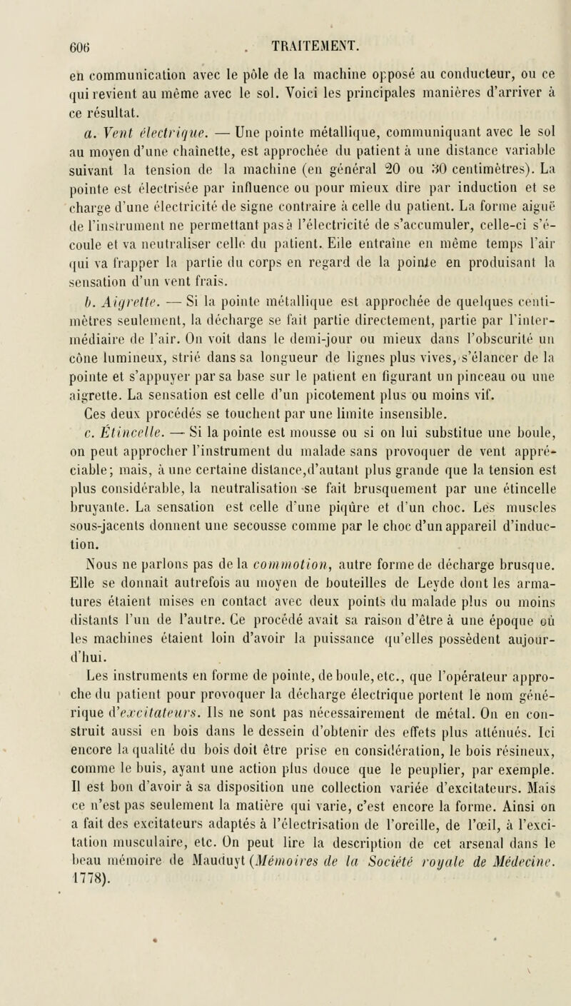 en communication avec le pôle de la machine opposé au conducteur, ou ce qui revient au môme avec le sol. Voici les principales manières d'arriver à ce résultat. a. Vent électrique. — Une pointe métallique, communiquant avec le sol au moyen d'une chaînette, est approchée du patient à une distance variable suivant la tension de la machine (en général 20 ou ;:J0 centimètres). La pointe est éleclrisée par influence ou pour mieux dire par induction et se charge d'une électricité de signe contraire à celle du patient. La forme aiguë de l'instrument ne permettant pas à l'électricité de s'accumuler, celle-ci s'é- coule et va neutraliser celle du patient. Eile entraîne en même temps l'air qui va frapper la partie du corps en regard de la poinie en produisant la sensation d'un vent frais. h. Aigrette. — Si la poinie métallique est approchée de quelques centi- mètres seulement, la décharge se fait partie directement, partie par l'inler- médiaire de l'air. On voit dans le demi-jour ou mieux dans l'obscurité un cône lumineux, strié dans sa longueur de lignes plus vives, s'élancer de la pointe et s'appuyer par sa base sur le patient en figurant un pinceau ou une aigrette. La sensation est celle d'un picotement plus ou moins vif. Ces deux procédés se touchent par une limite insensible. c. Étincelle. — Si la poinie est mousse ou si on lui substitue une boule, on peut approcher l'instrument du malade sans provoquer de vent appré- ciable; mais, aune certaine distance,d'autant plus grande que la tension est plus considérable, la neutralisation se fait brusquement par une étincelle bruyante. La sensation est celle d'une piqûre et d'un choc. Les muscles sous-jacents donnent une secousse comme par le choc d'un appareil d'induc- tion. Nous ne parlons pas delà commotion, autre forme de décharge brusque. Elle se donnait autrefois au moyen de bouteilles de Leyde dont les arma- tures étaient mises en contact avec deux points du malade plus ou moins distants l'un de l'autre. Ce procédé avait sa raison d'être à une époque où les machines étaient loin d'avoir la puissance qu'elles possèdent aujour- d'hui. Les instruments en forme de pointe, de boule, etc., que l'opérateur appro- che du patient pour provoquer la décharge électrique portent le nom géné- rique d'excitateurs. Ils ne sont pas nécessairement de métal. On en con- struit aussi en bois dans le dessein d'obtenir des effets plus atténués. Ici encore la qualité du bois doit être prise en considération, le bois résineux, comme le buis, ayant une action plus douce que le peuplier, par exemple. Il est bon d'avoir à sa disposition une collection variée d'excitateurs. Mais ce n'est pas seulement la matière qui varie, c'est encore la forme. Ainsi on a fait des excitateurs adaptés à l'électrisation de l'oreille, de l'œil, à l'exci- tation musculaire, etc. On peut lire la description de cet arsenal dans le beau mémoire de M.a.uàu]'l (Mémoires de la Société royale de Médecine. 1778).
