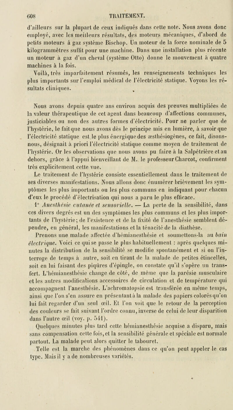 d'ailleurs sur la plupart de ceux indiqués dans cette note. Nous avons donc employé, avec les meilleurs résultats, des moteurs mécaniques, d'abord de petits moteurs à gaz système Bischop. Un moteur de la force nominale de 5 kilogrammètres suffit pour une machine. Dans une installation plus récente un moteur à gaz d'un cheval (système Otto) donne le mouvement à quatre machines à la fois. Voilà, très imparfaitement résumés, les renseignements techniques les plus importants sur l'emploi médical de l'électricité statique. Voyons les ré- sultats cliniques. Nous avons depuis quatre ans environ acquis des preuves multipliées de la valeur thérapeutique de cet agent dans beaucoup d'affections communes, justiciables ou non des autres formes d'électricité. Pour ne parler que de l'hystérie, le fait que nous avons dès le principe mis en lumière, à savoir que l'électricité statique est,le plus énergique des œslhésiogènes, ce fait, disons- nous, désignait à priori l'électricité statique comme moyen de traitement de l'hystérie. Or les observations que nous avons pu faire à la Salpêtrière etau dehors, grâce à l'appui bienveillant de M. le professeur Charcot, confirment très explicitement cette vue. Le traitement de l'hystérie consiste essentiellement dans le traitement de ses diverses manifestations. Nous allons donc énumérer brièvement les sym- ptômes les plus importants ou les plus communs en indiquant pour chacun d'eux le procédé d'électrisation qui nous a paru le plus efficace. 1° Ancsthésie cutanée et sensorielle. — La perte de la sensibilité, dans ces divers degrés est un des symptômes les plus communs et les plus impor- tants de l'hystérie; de l'existence et de la fixité de l'anesthésie semblent dé- pendre, en général, les manifestations et la ténacité de la diathèse. Prenons une malade affectée d'hémianesthésie et soumettons-la au bain électrique. Voici ce qui se passe le plus habituellement : après quelques mi- nutes la distribution de la sensibilité se modifie spontanément et si on l'in- terroge de temps à autre, soit en tirant de la malade de petites étincelles, soit en lui faisant des piqûres d'épingle, on constate qu'il s'opère un trans- fert. L'hémianesthésie change de côté, de même que la parésie musculaire elles autres modifications accessoires de circulation et de température qui accompagnent l'anesthésie. L'achromalopsie est transférée en même temps, ainsi que l'on s'en assure en présentant à la malade des papiers colorés qu'on lui fait regarder tl'un seul œil. Et l'on voit que le retour de la perception des couleurs se fait suivant l'ordre coimu, inverse de celui de leur disparition dans l'autre œil (voy. p. 541). Quelques minutes plus tard cette hémianesthésie acquise a disparu, mais sans compensation cette fois, et la sensibilité générale et spéciale est normale partout. La malade peut alors quitter le tabouret. Telle est la marche des phénomènes dans ce qu'on peut appeler le cas type. Mais il y a de nombreuses variétés.