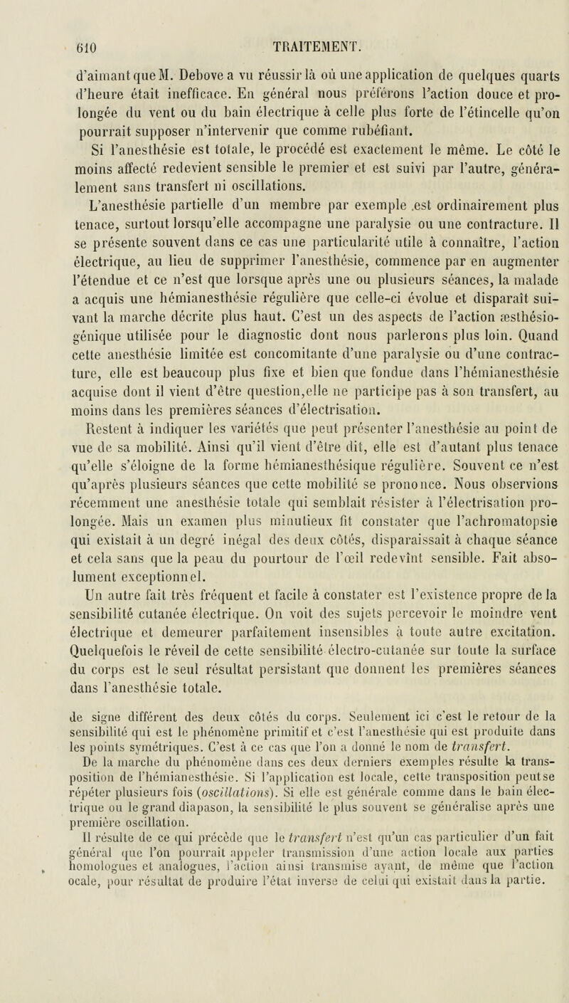 d'aimant que M. Debovea vu réussir là où uue application de quelques quarts d'heure était inefficace. En général nous préférons Faction douce et pro- longée du vent ou du bain électrique à celle plus forte de l'étincelle qu'on pourrait supposer n'intervenir que comme rubéfiant. Si l'anesthésie est totale, le procédé est exactement le même. Le côté le moins affecté redevient sensible le premier et est suivi par l'autre, généra- lement sans transfert ni oscillations, L'anesthésie partielle d'un membre par exemple .est ordinairement plus tenace, surtout lorsqu'elle accompagne une paralysie ou une contracture. Il se présente souvent dans ce cas une particularité utile à connaître, l'action électrique, au lieu de supprimer l'anesthésie, commence par en ^augmenter l'étendue et ce n'est que lorsque après une ou plusieurs séances, la malade a acquis une hémianesthésie régulière que celle-ci évolue et disparaît sui- vant la marche décrite plus haut. C'est un des aspects de l'action aîslhésio- génique utilisée pour le diagnostic dont nous parlerons plus loin. Quand cette anesthésie limitée est concomitante d'une paralysie ou d'une contrac- ture, elle est beaucoup plus fixe et bien que fondue dans l'hémianesthésie acquise dont il vient d'être question,elle ne participe pas à son transfert, au moins dans les premières séances d'électrisation. Restent à indiquer les variétés que peut présenter l'anesthésie au point de vue de sa mobilité. Ainsi qu'il vient d'être dit, elle est d'autant plus tenace qu'elle s'éloigne de la forme hémianesthésique régulière. Souvent ce n'est qu'après plusieurs séances que celte mobilité se prononce. Nous observions récemment une anesthésie totale qui semblait résister à l'électrisation pro- longée. Mais un examen plus minutieux fit constater que l'achromatopsie qui existait à un degré inégal des deux côtés, disparaissait à chaque séance et cela sans que la peau du pourtour de l'œil redevînt sensible. Fait abso- lument exceptionnel. Un autre fait très fréquent et facile à constater est l'existence propre delà sensibilité cutanée électrique. On voit des sujets percevoir le moindre vent électrique et demeurer parfaitement insensibles à toute autre excitation. Quelquefois le réveil de cette sensibilité électro-cutanée sur toute la surface du corps est le seul résultat persistant que donnent les premières séances dans l'anesthésie totale. de signe différent des deux côtés du corps. Seulement ici c'est le retour de la sensibilité qui est le phénomène primitif et c'est l'anesthésie qui est produite dans les points symétriques. C'est à ce cas que l'on a donné le nom de transfert. De la marche du phénomène dans ces deux derniers exemples résulte la trans- position de l'hémianesthésie. Si l'application est locale, cette transposition peutse répéter plusieurs fois (oscillations). Si elle est générale comme dans le bain élec- trique ou le grand diapason, la sensibilité le plus souvent se généralise après une première oscillation. Il résulte de ce qui précède que le transfert n'est qu'un cas particulier d'un fait général que l'on pourrait appeler transmission d'une action locale aux parties homologues et analogues, l'action ainsi transmise ayant, de même que l'action ocale, pour résultat de produire l'état inverse de celui qui existait dans la partie.