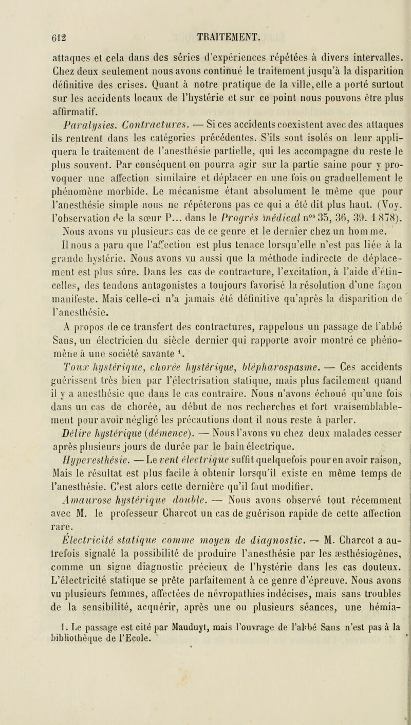 attaques et cela dans des séries d'expériences répétées à divers intervalles. Chez deux seulement nous avons continué le traitement jusqu'à la disparition définitive des crises. Quant à notre pratique de la ville,elle a porté surtout sur les accidents locaux de l'hystérie et sur ce point nous pouvons être plus affirmatif. Paralysies. Contractures. —Si ces accidents coexistent avec des attaques ils rentrent dans les catégories précédentes. S'ils sont isolés on leur appli- quera le traitement de l'anesthésie partielle, qui les accompagne du reste le plus souvent. Par conséquent on pourra agir sur la partie saine pour y pro- voquer une affection similaire et déplacer en une fois ou graduellement le phénomène morbide. Le mécanisme étant absolument le même que pour l'anesthésie simple nous ne répéterons pas ce qui a été dit plus haut. (Voy. l'observation de la sœur P... dans le Progrès médical n°^35, 36, 39. 1 878). Nous avons vu plusieurs cas de ce genre et le dernier chez un hom me. II nous a paru que l'affection est plus tenace lorsqu'elle n'est pas liée à la grande hystérie. Nous avons vu aussi que la méthode indirecte de déplace- ment est plus sûre. Dans les cas de contracture, l'excitation, à l'aide d'étin- celles, des tendons antagonistes a toujours favorisé la résolution d'une fr.çon manifeste. Mais celle-ci n'a jamais été définitive qu'après la disparition de l'anesthésie. A propos de ce transfert des contractures, rappelons un passage de l'abbé Sans, un électricien du siècle dernier qui rapporte avoir montré ce phéno- mène à une société savante *. Toux hystérique, chorée hystérique, blépharospasme. — Ces accidents guérissent très bien par l'électrisation statique, mais plus facilement quand il y a anesthésie que dans le cas contraire. Nous n'avons échoué qu'une fois dans un cas de chorée, au début de nos recherches et fort vraisemblable- ment pour avoir négligé les précautions dont il nous reste à parler. Délire hystérique {démence). — Nous l'avons vu chez deux malades cesser après plusieurs jours de durée par le bain électrique. Hyperesthésie. —Lèvent électrique suffit quelquefois pour en avoir raison, Mais le résultat est plus facile à obtenir lorsqu'il existe en même temps de l'anesthésie. C'est alors celle dernière qu'il faut modifier. Amaurose hystérique double. — Nous avons observé tout récemment avec M. le professeur Charcot un cas de guérison rapide de cette affection rare. Electricité statique comme moyen de diagnostic. — M. Charcot a au- trefois signalé la possibilité de produire l'anesthésie par les a?sthésiogènes, comme un signe diagnostic précieux de l'hystérie dans les cas douteux. L'électricité statique se prête parfaitement à ce genre d'épreuve. Nous avons vu plusieurs femmes, affectées de névropathies indécises, mais sans troubles de la sensibilité, acquérir, après une ou plusieurs séances, une hémia- I. Le passage est cité par Mauduyt, mais l'ouvrage de l'ahbé Sans n'est pas à la bibliothèque de l'Ecole.