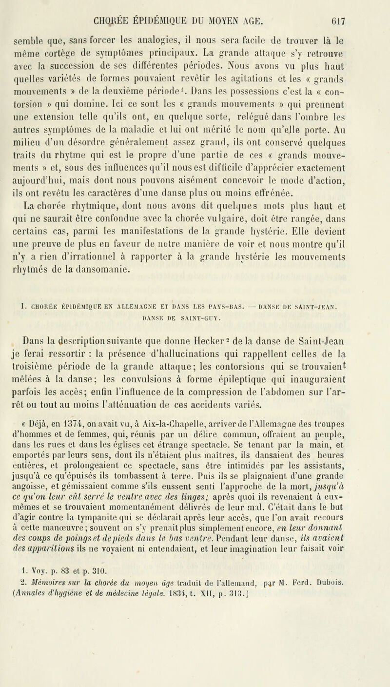 semble que, sans forcer les analogies, il nous sera facile de trouver là le même cortège de symplùnies principaux. La grande attaque s'y retrouve avec la succession de ses différentes périodes. Nous avons vu plus haut quelles variétés de formes pouvaient revêtir les agitations et les « grands mouvements » de la deuxième période ^ Dans les possessions c'est la « con- torsion )) qui domine. Ici ce sont les « grands mouvements » qui prennent une extension telle qu'ils ont, en quelque sorte, relégué dans l'ombre les autres symptômes de la maladie et lui ont mérité le nom qu'elle porte. Au milieu d'un désordre généralement assez grand, ils ont conservé quelques traits du rhytme qui est le propre d'une partie de ces « grands mouve- ments V) et, sous des influences qu'il nous est difficile d'apprécier exactement aujourd'hui, mais dont nous pouvons aisément concevoir le mode d'action, ils ont revêtu les caractères d'une danse plus ou moins effrénée. La chorée rhytmique, dont nous avons dit quelques mots plus haut et qui ne saurait être confondue avec la chorée vulgaire, doit être rangée, dans certains cas, parmi les manifestations de la grande hystérie. Elle devient une preuve de plus en faveur de notre manière de voir et nous montre qu'il n'y a rien d'irrationnel à rapporter à la grande hystérie les mouvements rhytmés de la dansomanie. I. CHORÉE ÉPIDÉMIQUE EN ALLEMAGNE ET DANS LES PAYS-BAS. —DANSE DE SAINT-JEAN. DANSE DE SA1NT-GU\'. Dans la description suivante que donne Hecker^ delà danse de Saint-Jean je ferai ressortir : la présence d'hallucinations qui rappellent celles de la troisième période de la grande attaque; les contorsions qui se trouvaient mêlées à la danse; les convulsions à forme épileplique qui inauguraient parfois les accès; enfin l'influence de la compression de l'abdomen sur l'ar- rêt ou tout au moins l'atténuation de ces accidents variés. « Déjà, en 1374, on avait vu, à Aix-la-Chapelle, arriver de rAllemagne des troupes d'hommes et de femmes, qui, réunis par un délire commun, offraient, au peuple, dans les rues et dans les églises cet étrange spectacle. Se tenant par la main, et emportés par leurs sens, dont ils n'étaient plus maîtres, ils dansaient des heures entières, et prolongeaient ce spectacle, sans être intimidés par les assistants, jusqu'à ce qu'épuisés ils tombassent à terre. Puis ils se plaignaient d'une grande angoisse, et gémissaient comme s'ils eussent senti l'approche de la morl, jusqu'à ce qu'on leur eût serré le ventre avec des linges; après quoi ils revenaient à eux- mêmes et se trouvaient momentanément délivrés de leur mal. C'était dans le but d'agir contre la tympanite qui se déclarait après leur accès, que l'on avait recours à cette manœuvre; souvent on s'y prenait plus simplement encore, en leur donnant des coups de poings et de pieds dans le bas ventre. Pendant leur danse, ils avaient des apparitions ils ne voyaient ni entendaient, et leur imagination leur faisait voir 1. Voy. p. 83 et p. 310. 2. Mémoires sur la chorée du moijen. âge traduit de l'allemand, pur M. Ferd. Dubois. (Annales d'iiygiéne et de médecine légale. 183i, t. XII, p. 313.]