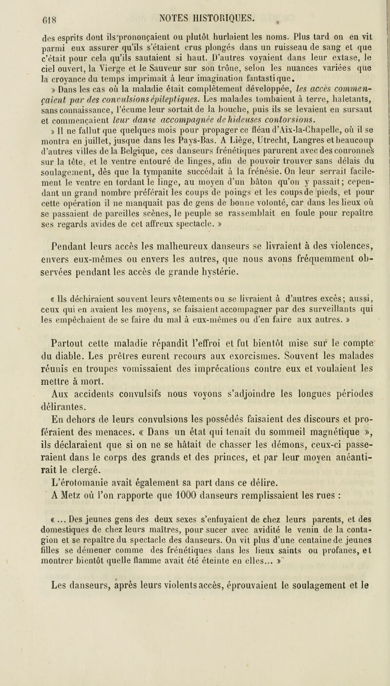 des esprits dont ils prononçaient ou plutôt hurlaient les noms. Plus tard on en vit parmi eux assurer qu'ils s'étaient crus plongés dans un ruisseau de sang et que c'était pour cela qu'ils sautaient si haut. D'autres voyaient dans leur extase, le ciel ouvert, la Vierge et le Sauveur sur son trône, selon les nuances variées que la croyance du temps imprimait à leur imagination fantastique. » Dans les cas où la maladie était complètement développée, les accès commen- çaient par des convulsionsépileptiqiies. Les malades tombaient à terre, haletants, sans connaissance, l'écume leur sortait de la bouche, puis ils se levaient en sursaut et commençaient leur dame accompagnée de hideuses contorsions. » Il ne fallut que quelques mois pour propager ce fléau d'Aix-la-Chapelle, où il se montra en juillet, jusque dans les Pays-Bas. A Liège, Utrecht, Langres et beaucoup d'autres villes delà Belgique, ces danseurs frénétiques parurent avec des couronnes sur la tête, et le ventre entouré de linges, afin de pouvoir trouver sans délais du soulagement, dès que la tympanite succédait à la frénésie. On leur serrait facile- ment le ventre en tordant le linge, au moyen d'un bâton qu'on y passait; cepen- dant un grand nombre préférait les coups de poings et les coups de jpieds, et pour cette opération il ne manquait pas de gens de bonne volonté, car dans les lieux où se passaient de pareilles scènes, le peuple se rassemblait en foule pour repaître ses regards avides de cet affreux spectacle. » Pendant leurs accès les malheureux danseurs se livraient à des violences, envers eux-mêmes ou envers les autres, que nous avons fréquemment ob- servées pendant les accès de grande hystérie. « Ils déchiraient souvent leurs vêtements ou se livraient à d'autres excès; aussi, ceux qui en avaient les moyens, se faisaient accompagner par des surveillants qui les empêchaient de se faire du mal à eux-mêmes ou d'en faire aux autres. » Partout cette maladie répandit l'effroi et fut bientôt mise sur le compte du diable. Les prêtres eurent recours aux exorcisraes. Souvent les malades réunis en troupes vomissaient des imprécations contre eux et voulaient les mettre à mort. Aux accidents convulsifs nous voyons s'adjoindre les longues périodes délirantes. En dehors de leurs convulsions les possédés faisaient des discours et pro- féraient des menaces. « Dans un état qui tenait du sommeil magnétique j), ils déclaraient que si on ne se hâtait de chasser les démons, ceux-ci passe- raient dans le corps des grands et des princes, et par leur moyen anéanti- rait le clergé. L'érofomanie avait également sa part dans ce délire. A Metz où l'on rapporte que 1000 danseurs remplissaient les rues : «... Des jeunes gens des deux sexes s'enfuyaient de chez leurs parents, et des domestiques de chez leurs maîtres, pour sucer avec avidité le venin de la conta- gion et se repaître du spectacle des danseurs. On vit plus d'une centaine de jeunes fdles se démener comme des frénétiques dans les lieux saints ou profanes, et montrer bientôt quelle flamme avait été éteinte en elles... » Les danseurs, après leurs violents accès, éprouvaient le soulagement et le