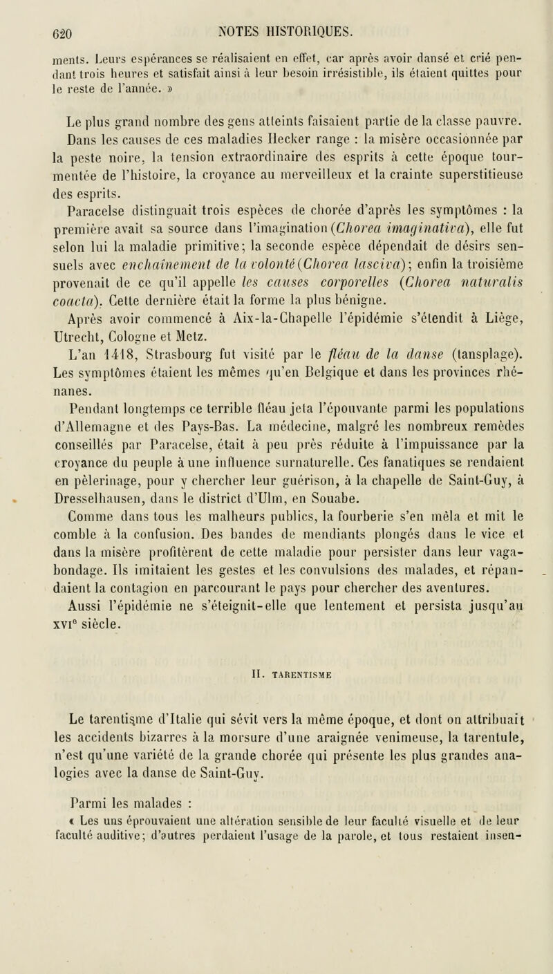 ments. Leurs espérances se réalisaient en effet, car après avoir dansé et. crié pen- dant trois heures et satisfait ainsi à leur besoin irrésistible, ils étaient quittes pour le reste de l'année. » Le plus grand nombre des gens atteints faisaient partie de la classe pauvre. Dans les causes de ces maladies Hecker range : la misère occasionnée par la peste noire, la tension extraordinaire des esprits à cette époque tour- mentée de l'histoire, la croyance au merveilleux et la crainte superstitieuse des esprits. Paracelse distinguait trois espèces de chorce d'après les symptômes : la première avait sa source dans l'imagination (C/ior^rt imaginativa), elle fut selon lui la maladie primitive; la seconde espèce dépendait de désirs sen- suels avec enchaînement de la volonté{Chorea lasciva)\ enfin la troisième provenait de ce qu'il appelle les causes corporelles (Chorea naturalis coacta). Celte dernière était la forme la plus bénigne. Après avoir commencé à Aix-la-Chapelle l'épidémie s'étendit à Liège, Utrecht, Cologne et Metz. L'an 1418, Strasbourg fut visité par le fléau de la danse (tansplage). Les symptômes étaient les mêmes qu'en Belgique et dans les provinces rhé- nanes. Pendant longtemps ce terrible fléau jeta l'épouvante parmi les populations d'Allemagne et des Pays-Bas. La médecine, malgré les nombreux remèdes conseillés par Paracelse, était à peu près réduite à l'impuissance par la croyance du peuple aune influence surnaturelle. Ces fanatiques se rendaient en pèlerinage, pour y chercher leur guérison, à la chapelle de Saint-Guy, à Dresselhausen, dans le district d'Ulm, en Souabe. Comme dans tous les malheurs publics, la fourberie s'en mêla et mit le comble h la confusion. Des bandes de mendiants plongés dans le vice et dans la misère profitèrent de cette maladie pour persister dans leur vaga- bondage. Ils imitaient les gestes et les convulsions des malades, et répan- daient la contagion en parcourant le pays pour chercher des aventures. Aussi l'épidémie ne s'éteignit-elle que lentement et persista jusqu'au xvi° siècle. II. TARENTISME Le tarenli^me d'Italie qui sévit vers la même époque, et dont on attribuait les accidents bizarres à la morsure d'une araignée venimeuse, la tarentule, n'est qu'une variété de la grande chorée qui présente les plus grandes ana- logies avec la danse de Saint-Guy. Parmi les malades : « Les uns éprouvaient une altération sensible de leur faculté visuelle et de leur faculté auditive; d'autres perdaient l'usage de la parole, et tous restaient insen-