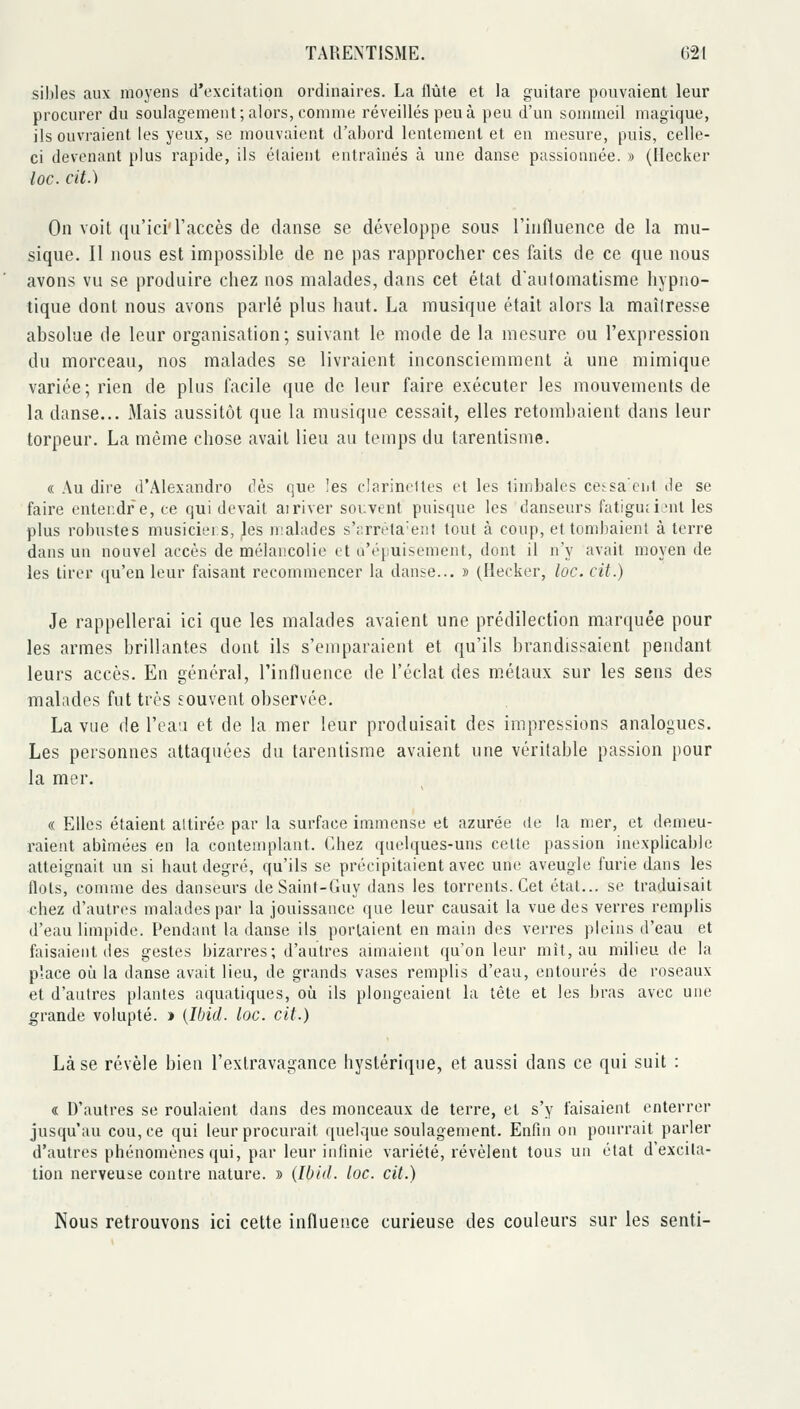 sil)Ies aux moyens d'excitation ordinaires. La flûte et la guitare pouvaient leur procurer du soulagement ; alors, comme réveillés peu à peu d'un sommeil magique, ils ouvraient les yeux, se mouvaient d'abord lentement et en mesure, puis, celle- ci devenant plus rapide, ils étaient entraînés à une danse passionnée. » (Hecker lûc. cit.) On voit qu'ici'l'accès de danse se développe sous l'influence de la mu- sique. Il nous est impossible de ne pas rapprocher ces faits de ce que nous avons vu se produire chez nos malades, dans cet état d'automatisme hypno- tique dont nous avons parlé plus haut. La musique était alors la maîlresse absolue de leur organisation; suivant le mode de la mesure ou l'expression du morceau, nos malades se livraient inconsciemment à une mimique variée; rien de plus facile que de leur faire exécuter les mouvements de la danse... Mais aussitôt que la musique cessait, elles retombaient dans leur torpeur. La même chose avait lieu au temps du tarentisme. « Au dire d'Alexandro dès que îes clarinettes et les timbales cetsa'eiit de se faire entendre, ce qui devait airiver souvent puisque les danseurs fatiguîi.-nl les plus robustes musiciei s, les nialades s';:rn'ta'e!it tout à coup, et tombaient à terre dans un nouvel accès de mélancolie et u'éjmisement, dont il n'y avait moyen de les tirer ({u'en leur faisant recommencer la danse.., » (Hecker, loc. cit.) Je rappellerai ici que les malades avaient une prédilection marquée pour les armes brillantes dont ils s'emparaient et qu'ils brandissaient pendant leurs accès. En général, l'influence de l'éclat des métaux sur les sens des malades fut très Eouvent observée. La vue de l'eaa et de la mer leur produisait des impressions analogues. Les personnes attaquées du tarentisme avaient une véritable passion pour la mer. « Elles étaient attirée par la surface immense et azurée de la mer, et demeu- raient abîmées en la contemplant. Chez quelques-uns celte passion inexplicable atteignait un si haut degré, qu'ils se précipitaient avec une aveugle furie dans les flots, comme des danseurs de Saint-Guy dans les torrents. Cet état... se traduisait chez d'autres malades par la jouissance que leur causait la vue des verres remplis d'eau limpide. Pendant la danse ils portaient en main des verres pleins d'eau et faisaient des gestes bizarres; d'autres aunaient qu'on leur mît, au milieu de la place oii la danse avait lieu, de grands vases remplis d'eau, entourés de roseaux et d'autres plantes aquatiques, où ils plongeaient la tête et les bras avec une grande volupté. » {Ibid. loc. cit.) Là se révèle bien l'extravagance hystérique, et aussi dans ce qui suit : « D'autres se roulaient dans des monceaux de terre, et s'y faisaient enterrer jusqu'au cou, ce qui leur procurait quelque soulagement. Enfin on pourrait parler d'autres phénomènes qui, par leur infinie variété, révèlent tous un état d'excita- tion nerveuse contre nature. » {Ibid. loc. cit.) Nous retrouvons ici cette influence curieuse des couleurs sur les senti-