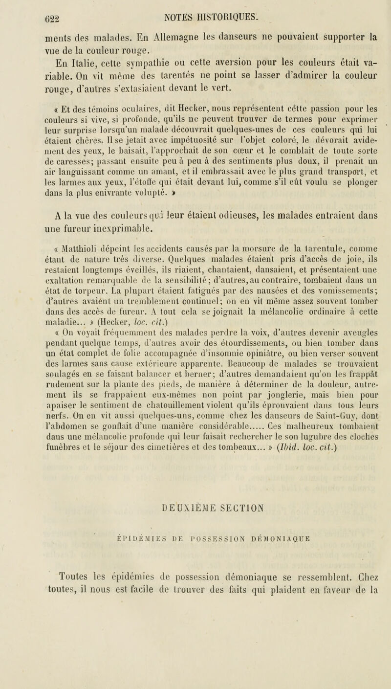 meiits des malades. En Allemagne les danseurs ne pouvaient supporter la vue de la couleur rouge. En Italie, cette sympathie ou cette aversion pour les couleurs était va- riable. On vit môme des tarentés ne point se lasser d'admirer la couleur rouge, d'autres s'extasiaient devant le vert. « Et des témoins oculaires, dit Hacker, nous représentent cette passion pour les couleurs si vive, si profonde, qu'ils ne peuvent trouver de termes pour exprimer leur surprise lorsqu'un malade découvrait quelques-unes de ces couleurs qui lui étaient chères. Il se jetait avec impétuosité sur l'objet coloré, le dévorait avide- ment des yeux, le baisait, l'approchait de son cœur et le comblait de toute sorte de caresses; passant ensuite peu à peu à des sentiments plus doux, il prenait un air languissant comme un amant, et il embrassait avec le plus grand transport, et les larmes aux yeux, l'étoffe (jui était devant lui, comme s'il eût voulu se plonger dans la plus enivrante volupté. » A la vue des couleurs quj leur étaient odieuses, les malades entraient dans une fureur inexprimable. « Matthioli dépeint les accidents causés par la morsure de la tarentule, comme étant de nature très diverse. Quelques malades étaient pris d'accès de joie, ils restaient longtemps éveillés, ils riaient, chantaient, dansaient, et présentaient une exaltation remarquable de la sensibilité; d'autres,au contraire, tombaient dans un état de torpeur. La plupart étaient fatigués par des nausées et des vomissements; d'autres avaient un tremblement continuel; on en vit même assez souvent tomber dans des accès de fureur. A tout cela se joignait la mélancolie ordinaire à cette malatlie... j> (Hecker, loc. cit.) « On voyait fréquemment des malades perdre la voix, d'autres devenir aveugles pendant quelque temps, d'autres avoir des élourdissements, ou bien tomber dans un état complet de folie accompagnée d'insomnie opiniâtre, ou bien verser souvent des larmes sans cause extérieure apparente. Beaucoup de malades se trouvaient soulagés en se faisant balancer et berner; d'autres demandaient qu'on les frappât rudement sur la plante des |)ieds, de manière à déterminer de la douleur, autre- ment ils se frappaient eux-mêmes non point par jonglerie, mais bien pour apaiser le sentiment de chatouillement violent qu'ils éprouvaient dans tous leurs nerfs. On en vit aussi ([uelques-uns, connue chez les danseurs de Saint-Guy, dont l'abdomen se gonflait d'une manière considérable Ces malheureux tombaient dans une mélancolie profonde qui leur faisait rechercher le son lugubre des cloches funèbres et le séjour des cimetières et des tombeaux... » {Ibid. loc. cit.) DEUXIEME SECTION EPIDEMIES DE POSSESSION DÉMONIAQUE Toutes les épidémies de possession démoniaque se ressemblent. Chez toutes, il nous est facile de trouver des faits qui plaident en faveur de la