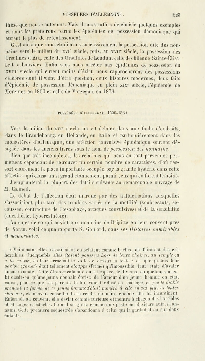 thèse que nous soutenons. Mais il nous suffira de choisir quelques exemples et nous les prendrons parmi les épidémies de possession démoniaque qui eurent le plus de retentissement. C'est ainsi que nous étudierons successivement la possession dite des non- nains vers le milieu du xvi^ siècle, puis, au xvii siècle, la possession des Ursulines d'Aix, celle des Ursulines de Loudun, celle des filles de Sainte-Elisa- beth à Louviers. Enfin sans nous arrêter aux épidémies de possession du XVIII'' siècle qui eurent moins d'éclat, nous rapprocherons des possessions célèbres dont il vient d'être question, deux histoires modernes, deux faits d'épidémie de possession démoniaque en plein xix'' siècle, l'épidémie de Morzines en 1800 et celle de Verzeijfuis en 1878. POSSÉDÉES D'ALLEMAGNE, 1550-1560 Vers le milieu du xvi'^ siècle, on vit éclater dans une foule d'endroits, dans le Brandebourg, en Hollande, en Italie et particulièrement dans les monastères d'Allemagne, une affection convulsive épi(iémi({ue souvent dé- signée dans les anciens livres sous le nom de possession des nonnains. Bien que très incomplètes, les relations qui nous en sont parvenues per- mettent cependant de retrouver un certain nombre de caractères, d'où res- sort clairement la place importante occupée par la grande hystérie dans cette affection qui causa un si grand étonnement parmi ceux qui en furent témoins. J'emprunterai la plupart des détails suivants au remarquable ouvrage (le M. Calmeil. Le début de l'affection était marqué par des hallucinations aux({uelles s'associaient plus tard des troubles variés de la motilité (soubresauts, se- cousses, contracture de l'œsophage, attaques convulsives) et de la sensibilité (anestliésie, hyperesthésie). Au sujet de ce qui advint aux nonnains de Brigitte en leur couvent près de Xante, voici ce que rapporte S. Goulard, dans ses Histoires admirables et mémorables. « Maintenant elles tressaillaient ou bêlaient comme brebis, ou faisaient des cris horribles. Quelquefois elles étaient poussées hors de leurs chaires, au temple ou à la messe; on leur arrachait le voile de dessus la teste : et quelquefois leur gaviou (gosier) était tellement étouppé (fermé) qu'impossible leur était d'avaler aucune viande. Cette étrange calamité dura l'espace de dix ans, en queb[ues-unes. Et disait-on qu'une jeune nonnain éprise de l'amour d'un jeune homme en était cause, pour ce que ses parents le lui avaient refusé en mariage, et que le diable prenant la forme de ce jeune homme s'était montré à elle en ses plus ardentes chaleurs, et lui avait conseillé de se rendre nonnain, comme elle lit incontinent. Enfermée au couvent, elle devint comme furieuse et montra à chacun des horribles et étranges spectacles. Ce mal se glissa comme une peste en plusieurs autres non- nains. Celte première sétjuestrée s'abandonna à celui qui la gardait et en eut deux enfants.