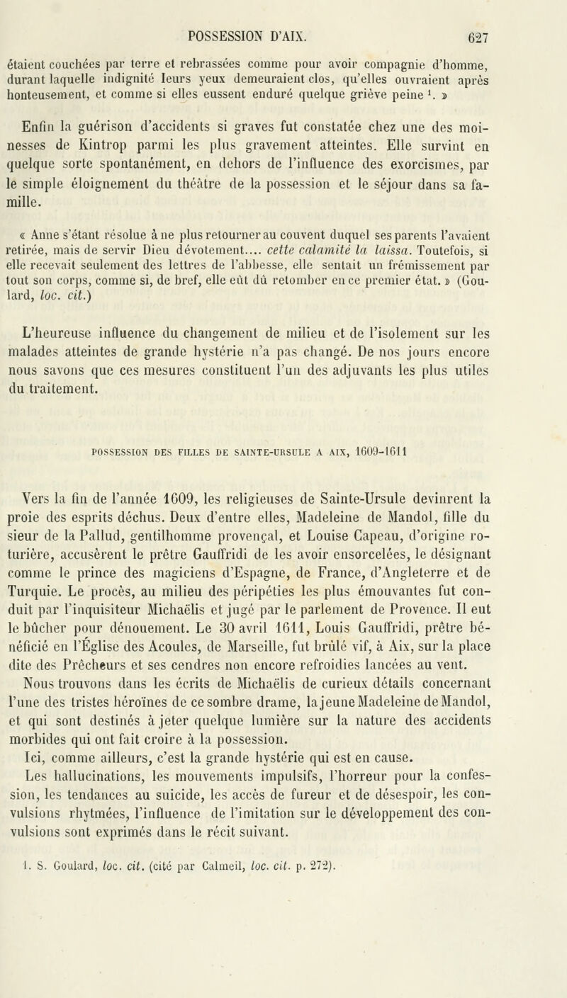 étaient couchées par terre et rebrassées comme pour avoir compagnie d'homme, durant laquelle indignité leurs yeux demeuraient clos, qu'elles ouvraient après honteusement, et comme si elles eussent enduré quelque griève peine ^ » Enfin la guérison d'accidents si graves fut constatée chez une des moi- nesses de Kintrop parmi les plus gravement atteintes. Elle survint en quelque sorte spontanément, en dehors de l'influence des exorcismes, par le simple éloignement du théâtre de la possession et le séjour dans sa fa- mille. « Anne s'élant résolue à ne plus retourner au couvent duquel ses parents l'avaient retirée, mais de servir Dieu dévotement.... cette calamité la laissa. Toutefois, si elle recevait seulement des lettres de l'abbesse, elle sentait un frémissement par tout son corps, comme si, de bref, elle eût dû retomber en ce premier état. » (Gou- lard, loc. cit.) L'heureuse influence du changement de milieu et de l'isolement sur les malades atteintes de grande hystérie n'a pas changé. De nos jours encore nous savons que ces mesures constituent l'un des adjuvants les plus utiles du traitement. POSSESSION DES FILLES DE SAINTE-URSULE A AIX, 1609-1611 Vers la fin de l'année 1609, les religieuses de Sainte-Ursule devinrent la proie des esprits déchus. Deux d'entre elles, Madeleine de Mandol, fille du sieur de la Pallud, gentilhomme provençal, et Louise Capeau, d'origine ro- turière, accusèrent le prêtre Gauffridi de les avoir ensorcelées, le désignant comme le prince des magiciens d'Espagne, de France, d'Angleterre et de Turquie. Le procès, au milieu des péripéties les plus émouvantes fut con- duit par l'inquisiteur Michaëlis et jugé par le parlement de Provence. Il eut le bijcher pour dénouement. Le 30 avril 1611, Louis Gauffridi, prêtre bé- néficié en l'Église des Acoules, de Marseille, fut brûlé vif, à Aix, sur la place dite des Prêcheurs et ses cendres non encore refroidies lancées au vent. Nous trouvons dans les écrits de Michaëlis de curieux détails concernant l'une des tristes héroïnes de ce sombre drame, lajeune Madeleine de Mandol, et qui sont destinés à jeter quelque lumière sur la nature des accidents morbides qui ont fait croire à la possession. Ici, comme ailleurs, c'est la grande hystérie qui est en cause. Les hallucinations, les mouvements impulsifs, l'horreur pour la confes- sion, les tendances au suicide, les accès de fureur et de désespoir, les con- vulsions rhytmées, l'influence de l'imitation sur le développement des con- vulsions sont exprimés dans le récit suivant.