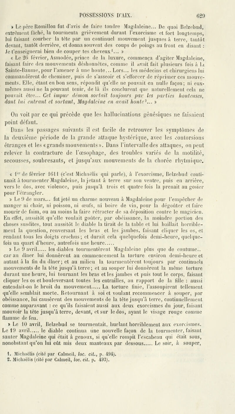 » Le père Romillon fut d'avis de faire tondre Magdaleine... De quoi Belzebud, extrèmeut fâché, la tourmenta grièvement durant l'exorcisme et fort longtemps, lui faisant courber la tète par un continuel mouvement jusques à terre, tantôt devant, tantôt derrière, et donna souvent des coups de poings au front en disant : Je t'enseignerai bien de couper tes cheveux*... » « Le 26 février, Asmodée, prince de la luxure, commença d'agiter Magdaleine, faisant faire des mouvements déshonnètes, comme il avait fait plusieurs fois à la Sainte-Baume,pour l'amener à une honte... Lors... les médecins et chirurgiens lui commandèrent de cheminer, puis de s'asseoir et s'efforcer de réprimer ces mouve- ments. Elle, étant en bon sens, répondit qu'elle ne pouvait en nulle façon; ni eux- mêmes aussi ne la pouvant tenir, de là ils conclurent que naturellement cela ne pouvait être... Cet impur démon sortait toujours par les parties honteuses, dont lui entrant et sortant, Magdaleine en avait honte-... » On voit par ce qui précède que les hallucinations génésiques ne faisaient point défaut. Dans les passages suivants il est facile de retrouver les symptômes de la deuxième période de la grande attaque hystérique, avec les contorsions étranges et les «grands mouvements». Dans l'intervalle des attaques, on peut relever la contracture de l'œsophage, des troubles variés de la motilité, secousses, soubresauts, et jusqu'aux mouvements de la chorée rhytmique. « 1<^' de février 1611 (c'est Michaëlis qui parle), à l'exorcisme, Belzebud conti- nuait à tourmenter Magdaleine, la jetant à terre sur son ventre, puis en arrière, vers le dos, avec violence, puis jusqu'à trois et quatre fois la prenait au gosier pour l'étrangler. » Le 9 de mars... fut jeté un charme nouveau à Magdaleine pour l'empêcher de manger ni chair, ni poisson, ni œufs, ni boire de vin, pour la dégoûter et faire mourir de faim, ou au moins la faire rétracter de sa déposition contre le magicien. En effet, aussitôt qu'elle voulait goûter, par obéissance, la moindre portion des choses susdites, tout aussitôt le diable la tirait de la table et lui baillait horrible- ment la question, renversant les bras et les jambes, faisant cliquer les os, et rendant tous les doigts crochus ; et durait cela quelquefois demi-heure, quelque- fois un quart d'heure, autrefois une heure î Le 9 avril les diables tourmentèrent Magdaleine plus que de coutume.. car au dîner lui donnèrent au commencement la torture environ demi-heure et autant à la fin du dîner; et au milieu la tourmentèrent toujours par continuels mouvements de la tète jusqu'à terre; et au souper lui donnèrent la même torture durant une heure, lui tournant les bras et les jambes et puis tout le corps, faisant cliquer les os et bouleversant toutes les entrailles, au rapport de la fille : aussi entendait-on le bruit du mouvement La torture finie, l'assoupirent tellement qu'elle semblait morte. Retournant à soi et voulant recommencer à souper, par obéissance, lui causèrent des mouvements de la tête jusqu'à terre, continuellement comme auparavant : ce qu'ils faisaient aussi aux deux exorcismes du jour, faisant mouvoir la tête jusqu'à terre, devant, et sur le dos, ayant le visage rouge comme flamme de feu. » Le 10 avril, Belzebud se tourmentait, hurlant horriblement aux exorcismes. Le 19 avril le diable continua une nouvelle façon de la tourmenter, faisant sauter Magdaleine qui était à genoux, si qu'elle rompit l'escabeau qui était sous, nonobstant qu'on lui eiàt mis deux manteaux par dessous Le soir, à souper, 1. Michaëlis (cité par Calmeil, loc. cit., p. 494). 2. Michaëlis (cité par Calmeil, loc. cit. p. 493).