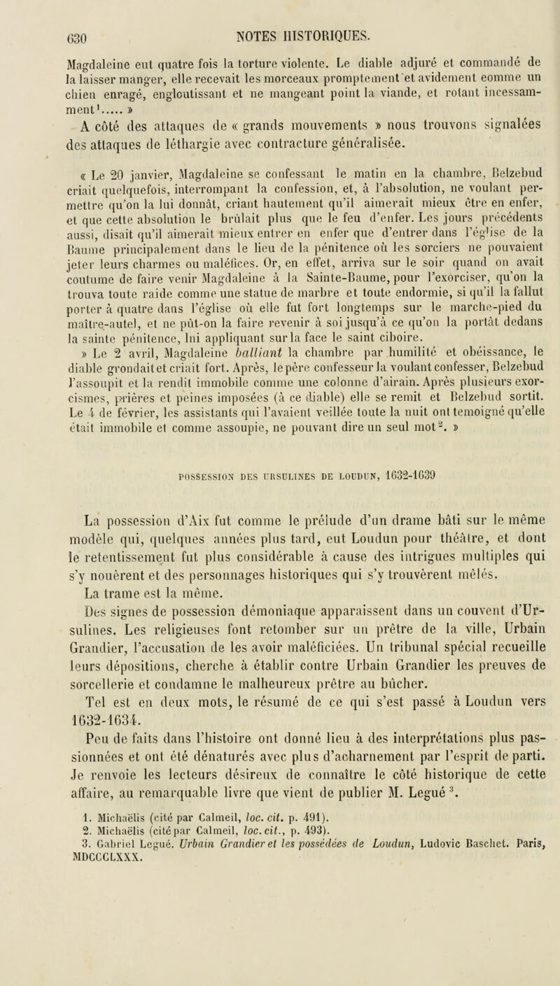 Magdaleine eut quatre fois la torture violente. Le diable adjuré et commandé de la laisser manger, elle recevait les morceaux promptemenf et avidement comme un chien enragé, engloutissant et ne mangeant point la viande, et rotant incessam- ment' » A côté (les attaques de « grands mouvements » nous trouvons signalées des attaques de léthargie avec contracture généralisée. « Le 20 janvier, Magdaleine se confessant le matin en la chambre, Belzebud criait quelquefois, interrompant la confession, et, à l'absolution, ne voulant per- mettre qu'on la lui donnât, criant hautement qu'il aimerait mieux être en enfer, et que cette absolution le brûlait plus que le feu d'enfer. Les jours précédents aussi, disait qu'il aimerait mieux entrer en enfer que d'entrer dans l'ég'ise delà Baume principalement dans le lieu de la pénitence oîi les sorciers ne pouvaient jeter leurs charmes ou maléfices. Or, en effet, arriva sur le soir quand on avait coutume de faire venir Magdaleine à la Sainte-Baume, pour l'exorciser, qu'on la trouva toute raide comme une statue de marbre et toute endormie, si qu'il la fallut porter à quatre dans l'église oîi elle fut fort longtemps sur le marche-pied du maître-autel, et ne pût-on la faire revenir à soi jusqu'à ce qu'on la portai dedans la sainte pénitence, Ini appliquant sur la face le saint ciboire. » Le 2 avril, Magdaleine baillant la chambre par humilité et obéissance, le diable grondaitet criait fort. Après, lepère confesseurla voulant confesser, Belzebud l'assoupit et la rendit immobile connue une colonne d'airain. Après plusieurs exor- cismes, prières et peines imposées (à ce tliable) elle se remit et Belzebud sortit. Le /t de février, les assistants qui l'avaient veillée toute la nuit ont témoigné qu'elle était immobile et comme assoupie, ne pouvant dire un seul mot. » POSSESSION DES URSULINES DE LOUDUN, 1632-1639 La possession d'Aix fut comme le prélude d'un drame bâti sur le même modèle qui, quelques années plus tard, eut Loudun pour théâtre, et dont le retentissement fut plus considérable à cause des intrigues multiples qui s'y nouèrent et des personnages historiques qui s'y trouvèrent mêlés. La trame est la même. Des signes de possession démoniaque apparaissent dans un couvent d'Ur- suliues. Les religieuses font retomber sur un prêtre de la ville, Urbain Grandier, l'accusation de les avoir maléficiées. Un tribunal spécial recueille leurs dépositions, cherche à établir contre Urbain Grandier les preuves de sorcellerie et condamne le malheureux prêtre au bûcher. Tel est en deux mots, le résumé de ce qui s'est passé à Loudun vers 1632-1634. Peu de faits dans l'histoire ont donné lieu à des interprétations plus pas- sionnées et ont été dénaturés avec plus d'acharnement par l'esprit départi. Je renvoie les lecteurs désireux de connaître le côté historique de cette affaire, au remarquable livre que vient de publier M. Légué ^ 1. Michaëlis (cité par Calnieil, loc. cit. p. .491 ). 2. Michaëlis (cité par Calmeil, loc. cit., p. 493). 3. Gabriel Légué. Urbain Grandier et les possédées de Loudun, Ludovic Baschct. Paris, MDCCCLXXX.