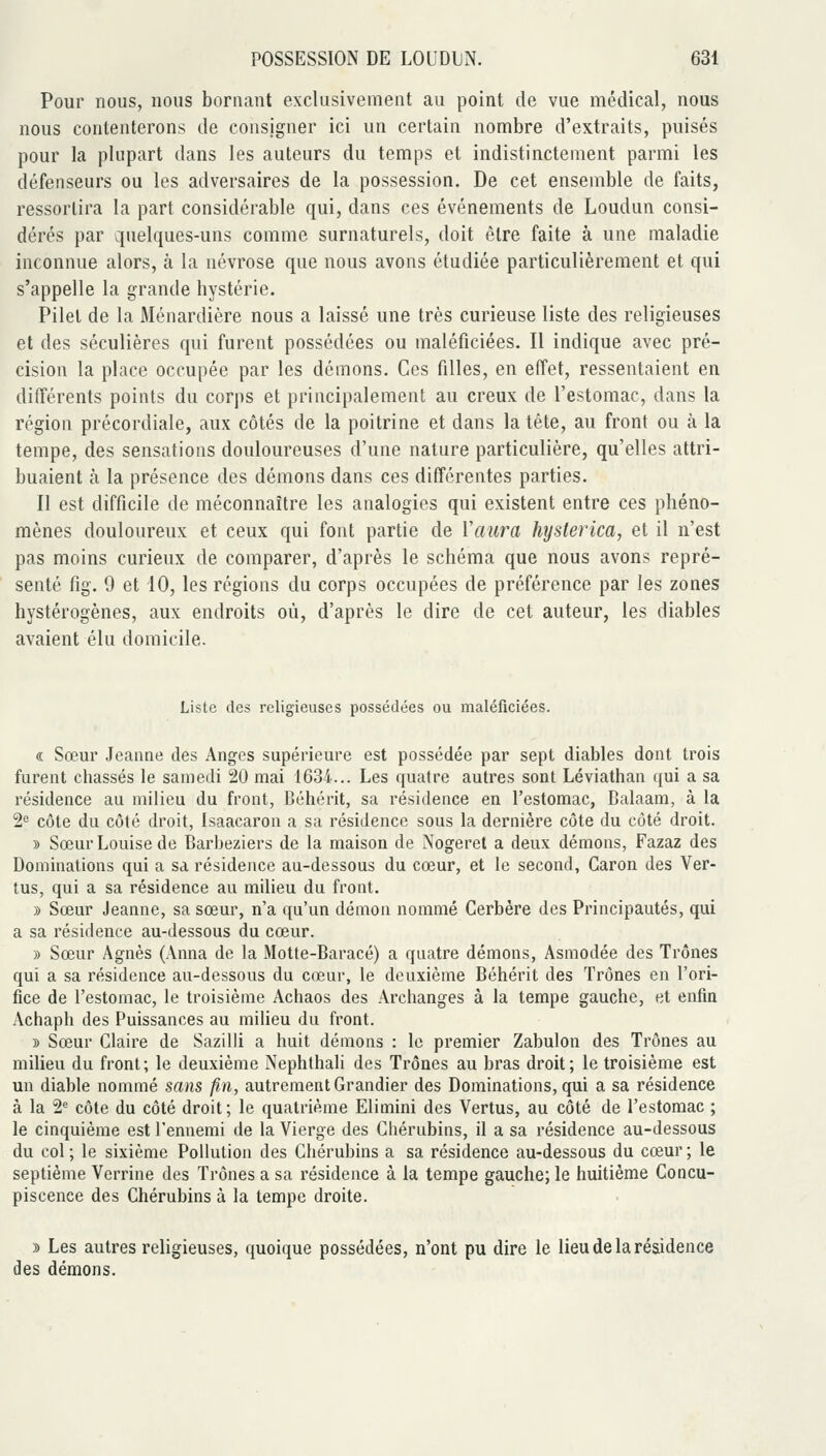 Pour nous, nous bornant exclusivement au point de vue médical, nous nous contenterons de consigner ici un certain nombre d'extraits, puisés pour la plupart dans les auteurs du temps et indistinctement parmi les défenseurs ou les adversaires de la possession. De cet ensemble de faits, ressortira la part considérable qui, dans ces événements de Loudun consi- dérés par quelques-uns comme surnaturels, doit être faite à une maladie inconnue alors, à la névrose que nous avons étudiée particulièrement et qui s'appelle la grande hystérie. Pilet de la Ménardière nous a laissé une très curieuse liste des religieuses et des séculières qui furent possédées ou maléficiées. Il indique avec pré- cision la place occupée par les démons. Ces filles, en effet, ressentaient en différents points du corps et principalement au creux de l'estomac, dans la région précordiale, aux côtés de la poitrine et dans la tête, au front ou à la tempe, des sensations douloureuses d'une nature particulière, qu'elles attri- buaient à la présence des démons dans ces différentes parties. Il est difficile de méconnaître les analogies qui existent entre ces phéno- mènes douloureux et ceux qui fout partie de Vaiira hysterica, et il n'est pas moins curieux de comparer, d'après le schéma que nous avons repré- senté fig. 9 et 10, les régions du corps occupées de préférence par les zones hystérogènes, aux endroits où, d'après le dire de cet auteur, les diables avaient élu domicile. Liste des religieuses possédées ou maléficiées. « Sœur Jeanne des Anges supérieure est possédée par sept diables dont trois furent chassés le samedi 20 mai 1634... Les quatre autres sont Léviathan qui a sa résidence au milieu du front, Béhérit, sa résidence en l'estomac, Balaam, à la 2* côte du côté droit, Isaacaron a sa résidence sous la dernière côte du côté droit. » Sœur Louise de Barbeziers de la maison de Nogeret a deux démons, Fazaz des Dominations qui a sa résidence au-dessous du cœur, et le second, Garon des Ver- tus, qui a sa résidence au milieu du front. » Sœur Jeanne, sa sœur, n'a qu'un démon nommé Cerbère des Principautés, qui a sa résidence au-dessous du cœur. » Sœur Agnès (Anna de la 3Iotte-Baracé) a quatre démons, Asmodée des Trônes qui a sa résidence au-dessous du cœur, le deuxième Béhérit des Trônes en l'ori- fice de l'estomac, le troisième Achaos des Archanges à la tempe gauche, et enfin Achaph des Puissances au milieu du front. » Sœur Claire de Sazilli a huit démons : le premier Zabulon des Trônes au milieu du front; le deuxième Nephthali des Trônes au bras droit; le troisième est un diable nommé sans fin, autrement Grandier des Dominations, qui a sa résidence à la 2'^ côte du côté droit ; le quatrième Elimini des Vertus, au côté de l'estomac ; le cinquième est l'ennemi de la Vierge des Chérubins, il a sa résidence au-dessous du col ; le sixième Pollution des Chérubins a sa résidence au-dessous du cœur ; le septième Verrine des Trônes a sa résidence à la tempe gauche; le huitième Concu- piscence des Chérubins à la tempe droite. » Les autres religieuses, quoique possédées, n'ont pu dire le lieu de la résidence des démons.