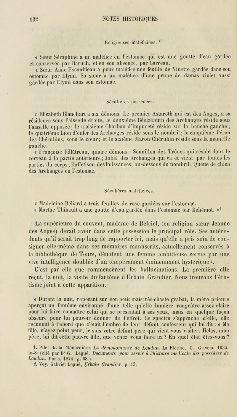 Religieuses maléficiées. * « Sœur Séraphine a un maléfice en l'estomac qui est une goutte d'eau gardée et conservée par Baruch, et en son absence, par Carreau. « Sœur Anne Escoubleau a pour maléfice une feuille de Vinette gardée dans son estomac par Elynii. Sa sœur a un maléfice d'une prune de damas violet aussi gardée par Elymi dans son estomac. Séculières possédées. « Elisabeth Blanchart a six démons. Le premier Astaroth qui est des Anges, a sa résidence sous l'aisselle droite, le deuxième Béelzébuth des Archanges réside sous l'aisselle opposée; le {roisième Charbon d'Impureté réside sur la hanche gauche ; le quatrième Lion d'enfer des Archanges réside sous le nombril ; le cinquième Péron des Chéruliins, sous le cœur; et le sixième Maron Chérubin réside sous la mamelle gauche. « Françoise Fillâtreau, quatre démons : Sonnillon des Trônes qui réside dans le cerveau à la partie antérieure ; Jabel des Archanges qui va et vient par toutes les parties du corps ; Buffetison des Puissances; au-dessous du nombril; Queue de chien des Archanges en l'estomac. Séculières maléficiées. « Madeleine Béliard a trois feuilles de rose gardées sur l'estomac. « Marthe Thibault a une goutte d'eau gardée dans l'estomac par Behéraot. »^ La supérieure du couvent, madame de Belciel, (en religion sœur Jeanne des Anges) devait avoir dans cette possession le principal rùle. Ses antécé- dents qu'il serait trop long de rapporter ici, mais qu'elle a pris soin de con- signer elle-même dans ses mémoires manuscrits, actuellement conservés à la bibliothèque de Tours, dénotent une femme ambitieuse servie par une vive intelligence doublée d'un tempérament éminemment hystérique 2. C'est par elle que commencèrent les hallucinations. La première elle reçut, la nuit, la visite du fantôme d'Urbain Grandier. Nous trouvons l'éro- tisme joint à cette apparition. « Durant la nuit, reposant sur son petit mais très-chaste grabat, la mère prieure aperçut un fantôme environné d'une telle qu'elle lumière rougeàtre assez claire pour lui faire connaître celui qui se présentait à ses yeux, mais en quelque façon obscure pour lui pouvoir donner de l'effroi. Ce spectre s'approche d'elle, elle reconnut à l'abord que c'était l'ombre de leur défunt confesseur qui lui dit : « Ma fille, n'ayez point peur, je suis votre défunt père qui vient vous visiter. Hélas, mon père, lui dit cette pauvre fille, que venez vous faire ici ? En quel état êtes-vous ? 1. Pilet de la Ménardière, La démonomanie de Loudun. La Flèche, G. Griveau 1634, in-S» (cité par D' G. Légué. Documents pour servir à l'histoire médicale des possédées de Loudun. Paris, 1874., p. 68.) 2. Voy. Gabriel Légué, Urbain Grandier, p. 43.