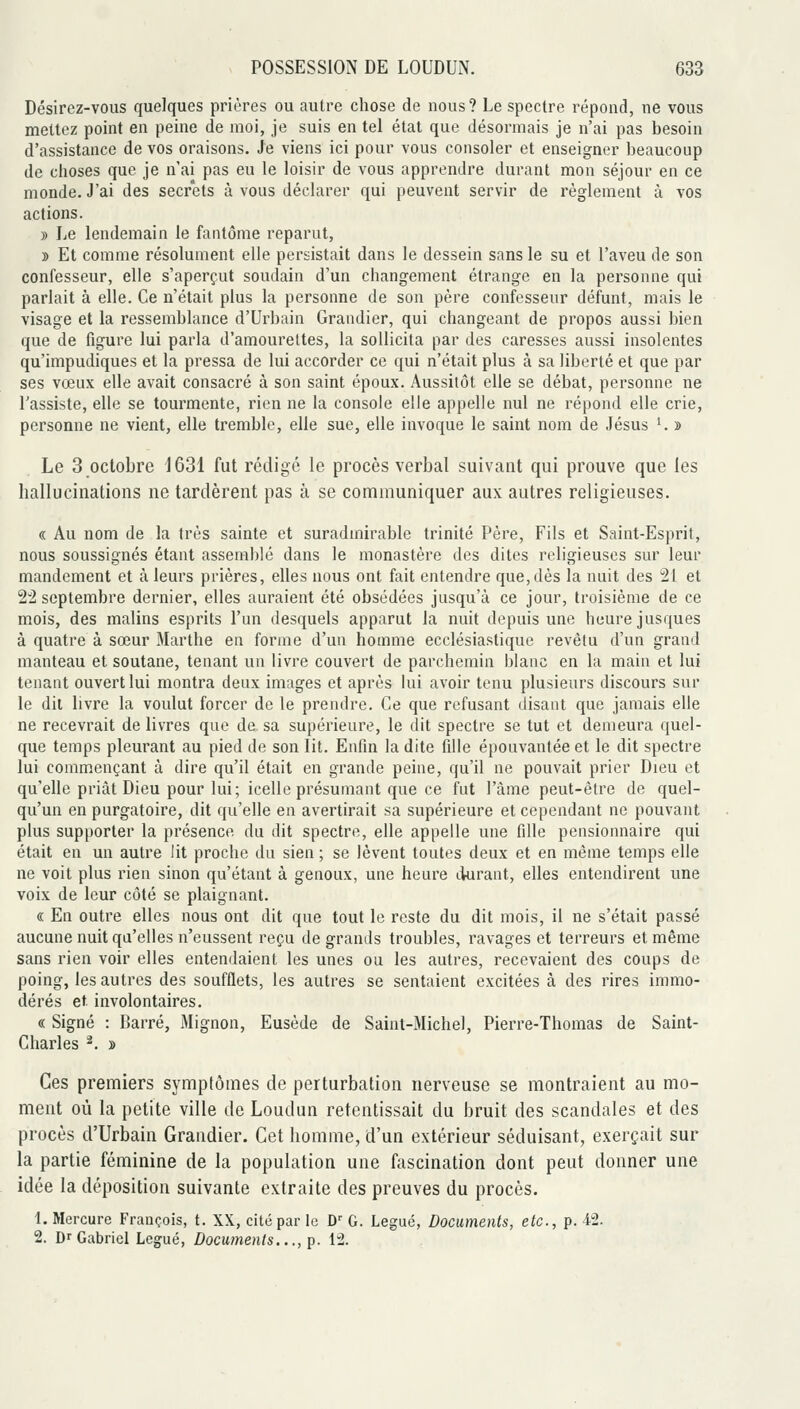Désirez-vous quelques prières ou autre chose de nous? Le spectre répond, ne vous mettez point en peine de moi, je suis en tel état que désormais je n'ai pas besoin d'assistance de vos oraisons. Je viens ici pour vous consoler et enseigner beaucoup de choses que je n'ai pas eu le loisir de vous apprendre durant mon séjour en ce monde. J'ai des secrets à vous déclarer qui peuvent servir de règlement à vos actions. » Le lendemain le fantôme reparut, » Et comme résolument elle persistait dans le dessein sans le su et l'aveu de son confesseur, elle s'aperçut soudain d'un changement étrange en la personne qui parlait à elle. Ce n'était plus la personne de son père confesseur défunt, mais le visage et la ressemblance d'Urbain Grandier, qui changeant de propos aussi bien que de figure lui parla d'amourettes, la sollicita par des caresses aussi insolentes qu'impudiques et la pressa de lui accorder ce qui n'était plus à sa liberté et que par ses vœux elle avait consacré à son saint époux. Aussitôt elle se débat, personne ne l'assiste, elle se tourmente, rien ne la console elle appelle nul ne répond elle crie, personne ne vient, elle tremble, elle sue, elle invoque le saint nom de Jésus '. » Le 3 octobre 1631 fut rédigé le procès verbal suivant qui prouve que les hallucinations ne tardèrent pas à se communiquer aux autres religieuses. « Au nom de la très sainte et suradmirable trinité Père, Fils et Saint-Esprit, nous soussignés étant assemblé dans le monastère des dites religieuses sur leur mandement et à leurs prières, elles nous ont fait entendre que, dès la nuit des 21 et 22 septembre dernier, elles auraient été obsédées jusqu'à ce jour, troisième de ce mois, des malins esprits l'un desquels apparut la nuit depuis une heure jusques à quatre à sœur Marthe en forme d'un homme ecclésiastique revêtu d'un grand manteau et soutane, tenant un livre couvert de parchemin blanc en la main et lui tenant ouvert lui montra deux images et après lui avoir tenu plusieurs discours sur le dit livre la voulut forcer de le prendre. Ce que refusant disant que jamais elle ne recevrait de livres que de sa supérieure, le dit spectre se tut et demeura quel- que temps pleurant au pied de son lit. Enfin la dite fille épouvantée et le dit spectre lui commençant à dire qu'il était en grande peine, qu'il ne pouvait prier Dieu et qu'elle priât Dieu pour lui; icelle présumant que ce fut l'âme peut-être de quel- qu'un en purgatoire, dit qu'elle en avertirait sa supérieure et cependant ne pouvant plus supporter la présence du dit spectre, elle appelle une fille pensionnaire qui était en un autre lit proche du sien ; se lèvent toutes deux et en même temps elle ne voit plus rien sinon qu'étant à genoux, une heure durant, elles entendirent une voix de leur côté se plaignant. « En outre elles nous ont dit que tout le reste du dit mois, il ne s'était passé aucune nuit qu'elles n'eussent reçu de grands troubles, ravages et terreurs et même sans rien voir elles entendaient les unes ou les autres, recevaient des coups de poing, les autres des soufflets, les autres se sentaient excitées à des rires immo- dérés et involontaires. « Signé : Barré, Mignon, Eusède de Saint-Michel, Pierre-Thomas de Saint- Charles ^. » Ces premiers symptômes de perturbation nerveuse se montraient au mo- ment où la petite ville de Loudun retentissait du bruit des scandales et des procès d'Urbain Grandier. Cet homme, d'un extérieur séduisant, exerçait sur la partie féminine de la population une fascination dont peut donner une idée la déposition suivante extraite des preuves du procès. 1. Mercure François, t. XX, cité par le D' G. Légué, Documents, etc., p. 42. 2. Dr Gabriel Légué, Documents..., p. 12.