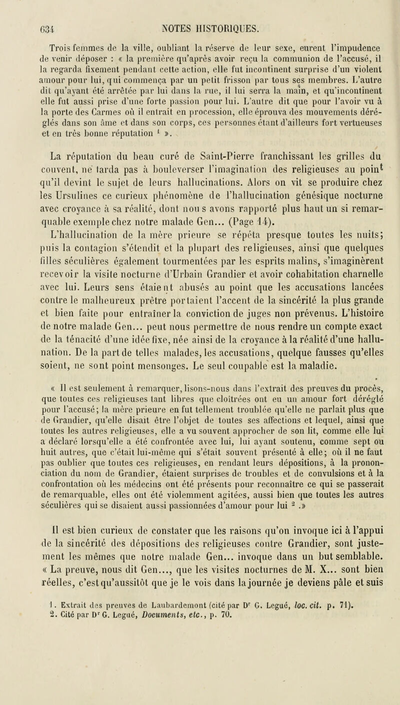 Trois femmes de la ville, oubliant la réserve de leur sexe, eurent l'impudence de venir déposer : « la première qu'après avoir reçu la communion de l'accusé, il la regarda fixement pendant cette action, elle fut incontinent surprise d'un violent amour pour lui, qui commença par un petit frisson par tous ses membres. L'autre dit qu'ayant été arrêtée par lui dans la rue, il lui serra la main, et qu'incontinent elle fut aussi prise d'une forte passion pour lui. L'autre dit que pour l'avoir vu à la porte des Carmes où il entrait en procession, elle éprouva des mouvements déré- glés dans son àme et dans son corps, ces personnes étant d'ailleurs fort vertueuses et en très bonne réputation ^ ». La réputation du beau curé de Saint-Pierre franchissant les grilles du couvent, ne tarda pas à bouleverser l'imagination des religieuses au poin* qu'il devint le sujet de leurs hallucinations. Alors on vit se produire chez les Ursulines ce curieux phénomène de l'hallucination génésique nocturne avec croyance à sa réalité, dont nou s avons rapporté plus haut un si remar- quable exemple chez notre malade Gen... (Page 14). L'hallucination de la mère prieure se répéta presque toutes les nuits; puis la contagion s'étendit et la plupart des religieuses, ainsi que quelques filles séculières également tourmentées par les esprits malins, s'imaginèrent recevoir la visite nocturne d'Urbain Grandier et avoir cohabitation charnelle avec lui. Leurs sens étaient abusés au point que les accusations lancées contre le malheureux prêtre portaient l'accent de la sincérité la plus grande et bien faite pour entraîner la conviction de juges non prévenus. L'histoire de notre malade Gen... peut nous permettre de nous rendre un compte exact de la ténacité d'une idée fixe, née ainsi de la croyance à la réalité d'une hallu- nation. De la part de telles malades, les accusations, quelque fausses qu'elles soient, ne sont point mensonges. Le seul coupable est la maladie. « 11 est seulement à remarquer, lisons-nous dans l'extrait des preuves du procès, que toutes ces religieuses tant libres que cloîtrées ont eu un amour fort déréglé pour l'accusé; la mère prieure en fut tellement troublée qu'elle ne parlait plus que de Grandier, qu'elle disait être l'objet de toutes ses affections et lequel, ainsi que toutes les autres religieuses, elle a vu souvent approcher de son lit, comme elle lui a déclaré lorsqu'elle a été confrontée avec lui, lui ayant soutenu, comme sept ou huit autres, que c'était lui-même qui s'était souvent présenté à elle; oîi il ne faut pas oublier que toutes ces religieuses, en rendant leurs dépositions, à la pronon- ciation du nom de Grandier, étaient surprises de troubles et de convulsions et à la confrontation où les médecins ont été présents pour reconnaître ce qui se passerait de remarquable, elles ont été violemment agitées, aussi bien que toutes les autres séculières qui se disaient aussi passionnées d'amour pour lui ^ .» 11 est bien curieux de constater que les raisons qu'on invoque ici à l'appui de la sincérité des dépositions des religieuses contre Grandier, sont juste- ment les mêmes que notre malade Gen... invoque dans un but semblable. « La preuve, nous dit Gen..., que les visites nocturnes de M. X... sont bien réelles, c'est qu'aussitôt que je le vois dans la journée je deviens pâle et suis 1. Extrait des preuves de Laubardemont (cité par D'' G. Légué, loc. cit. p. 71).