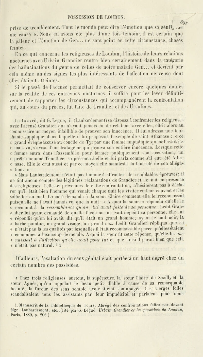 prise de tremblement. Tout le monde peut dire l'émotion que sa seul\, ae me cause ». Nous en avons été plus d'une fois témoin; il est certain que la pâleur et l'émotion de Gen... ne sont point en cette circonstance, choses feintes. En ce qui concerne les religieuses deLoudun, l'histoire de leurs relations nocturnes avec Urbain Grandier rentre bien certainement dans la catégorie des hallucinations du genre de celles de notre malade Gen... et devient par cela même un des signes les plus intéressants de l'affection nerveuse dont elles étaient atteintes. Si le passé de l'accusé permettait de conserver encore quelques doutes sur la réalité de ces entrevues nocturnes, il suffira pour les lever définiti- vement de rapporter les circonstances qui accompagnèrent la confrontation qui, au cours du procès, fut faite de Grandier et des Ursulines. Le 14 avril, dit G. Légué, il (Laubardemont) se disposa à confronter les religieuses avec raccusé Grandier qui n'ayant jamais eu de relations avec elles, offrit alors au commissaire un moyen infaillible de prouver son innocence. Il lui adressa une tou- chante supplique dans laquelle il lui proposait l'exemple de saint Atbanase : « ce « grand évèque accusé au concile de Tyrpar une femme impudique qui ne l'avait ,ja- « mais vu, s'avisa d'un slratagème qui prouva son entière innocence. Lorsque cette « femme entra dans l'assemblée pour former publiquement son accusation, un « prêtre nommé Timothée se présenta à elle et lui parla comme s'il eut été Atha- « nase. Elle le crut aussi et par ce moyen elle manifesta la fausseté île son alléga- « tion. » 2) Mais Laubardemont n'était pas honune à affronter de semblables épreuves; il ne tint aucun compte des légitimes réclamations de Grandier et le mit en présence des religieuses. Celles-ci prévenues de cette confrontation, n'hésitèrent pas à décla- rer qu'il était bien l'homme qui venait chaque nuit les visiter en leur couvent et les solliciter au mal. Le curé demanda à la sœur Claire comment elle le reconnaissait puisqu'elle ne l'avait jamais vu que la nuit. « A quoi la sœur a répondu qu'elle le <( reconnut à la ressemblance qu'on lui avait faite de sa personne. Ledit Gran- « dier lui ayant demandé de quelle façon on lui avait dépeint sa personne, elle lui « répondit qu'on lui avait dit qu'il était un grand homme, ayant le poil noir, la « barbe pointue, un grand visage, un grand nez. Ledit Grandier répli<iua que ce « n'était pas là les qualités par lesquelles il était reconnaissable parce qu'elles étaient « communes à beaucoup de monde. A quoi la sœur (it cette réponse, qu'elle lecon- « naissait à Vajfcction qu'elle avait pour lut et que ainsi il paraît bien que cela « n'était pas naturel. ' » D'ailleurs, l'exaltation du sens génital était portée à un haut degré chez un certain nombre des possédées. « Chez trois religieuses surtout, la supérieure, la sœur Claire de Sazilly et la sœur Agnès, qu'on appelait le beau petit diable à cause de sa remarquable beauté, la fureur des sens semble avoir atteint son apogée. Ces vierges folles scandalisaient tous les assistants par leur impudicité, et parlaient, pour nous 1. Manuscrit de la bibliothèque de Tours. Abrégé des confronfatious laites par devant Mgr. Laubardemont, etc., (cité par G. Légué. Urbain Grandier et les possédées de Loudun,