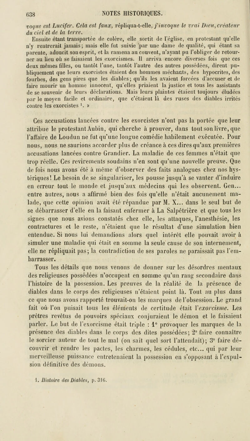 voqiie est jAicifer. Cela est faux, répliqua-t-elle. j'mro(/î<e le vrai Dteu,créatenr du ciel et de la terre. Ensuite étant transportée de colère, elle sortit de l'église, en prolestant qu'elle n'y rentrerait jamais; mais elle fut suivie 'par une dame de qualité, qui étant sa parente, adoucit son esprit, et la ramena au couvent, n'ayant pu l'obliger de retour- ner au lieu où se faisaient les exorcismes. 11 arriva encore diverses fois que ces deux mêmes filles, ou tantôt l'une, tantôt l'autre des autres possédées, dirent pu- bliquement que leurs exorcistes étaient des hommes méchants, des hypocrites, des fourbes, des gens pires que les diables ; qu'ils les avaient forcées d'accuser et de faire mourir un homme innocent, qu'elles priaient la justice et tous les assistants de se souvenir de leurs déclarations. Mais leurs plaintes étaient toujours éludées par le moyen facile et ordinaire, que c'étaient là des ruses des diables irrités contre les exorcistes '. » Ces accusations lancées contre les exorcistes n'ont pas la portée que leur attribue le protestant Aubin, qui cherche à prouver, dans tout son livre, que l'affaire de Loudun ne fut qu'une longue comédie habilement exécutée. Pour nous, nous ne saurions accorder plus de créance à ces dires qu'aux premières accusations lancées contre Grandier. La maladie de ces femmes n'était que trop réelle. Ces revirements soudains n'en sont qu'une nouvelle preuve. Que de fois nous avons été à même d'observer des faits analogues chez nos hys- tériques! Le besoin de se singulariser, les pousse jusqu'à se vanter d'induire en erreur tout le monde et jusqu'aux médecins qui les observent. Gen... entre autres, nous a affirmé bien des fois qu'elle n'était aucunement ma- lade, que cette opinion avait été répandue par M. X... dans le seul but de se débarrasser d'elle en la faisant enfermer à La Salpêtrière et que tous les signes que nous avions constatés chez elle, les attaques, l'anesthésie, les contractures et le reste, n'étaient que le résultat d'une simulation bien entendue. Si nous lui demandions alors quel intérêt elle pouvait avoir à simuler une maladie qui était en somme la seule cause de son internement, elle ne répliquait pas; la contradiction de ses paroles ne paraissait pas l'em- barrasser. Tous les détails que nous venons de donner sur les désordres mentaux des religieuses possédées n'occupent en somme qu'un rang secondaire dans l'histoire de la possession. Les preuves de la réalité de la présence de diables dans le corps des religieuses n'étaient point là. Tout au plus dans ce que nous avons rapporté trouvait-on les marques de l'obsession. Le grand fait où l'on puisait tous les éléments de certitude était Vexorcisme. Les prêtres revêtus de pouvoirs spéciaux conjuraient le démon et le faisaient parler. Le but de l'exorcisme était triple : 1° provoquer les marques de la présence des diables dans le corps des dites possédées; 2° faire connaître le sorcier auteur de tout le mal (on sait quel sort l'attendait) ; 3 faire dé- couvrir et rendre les pactes, les charmes, les cédules, etc.. qui par leur merveilleuse puissance entretenaient la possession en s'opposant à l'expul- sion définitive des démons.