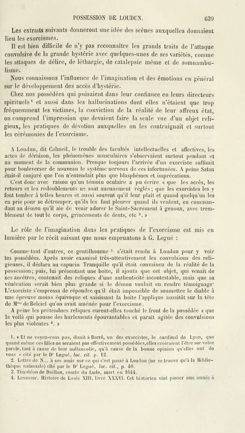 Les extraits suivants donneront une idée des scènes auxquelles donnaient lieu les exorcismes. Il est bien difficile de n'y pas reconnaître les grands traits de l'attaque convulsive de la grande hystérie avec quelques-unes de ses variétés, comme les attaques de délire, de léthargie, de catalepsie même et de somnambu- lisme. Nous connaissons l'influence de l'imagination et des émotions en général sur le développement des accès d'hystérie. Chez nos possédées qui puisaient dans leur confiance en leurs directeurs spirituels '■ et aussi dans les hallucinations dont elles n'étaient que trop fréquemment les victimes, la conviction de la réalité de leur affreux état, on comprend l'impression que devaient faire la seule vue d'un objet reli- gieux, les pratiques de dévotion auxquelles on les contraignait et surtout les cérémonies de l'exorcisme. A Loiulun, dit Calmeil, le trouble des facultés intellectuelles et affectives, les actes de déraison, les phénomènes musculaires s'observaient surtout pendant et au moment de la communion. Presque toujours l'arrivée d'un exorciste suffisait pour bouleverser de nouveau le système nerveux de ces infortunées. A peine Satan -était-il conjuré que l'on n'entendait plus que blasphèmes et imprécations. C'est donc avec raison qu'un témoin oculaire a pu écrire « que les accès, les retours et les redoublements ne sont aucunement réglés ; que les exorcistes les y font tomber à telles heures et aussi souvent qu'il leur plaît et quand quelqu'un les en prie pour se détromper, qu'ils les font pleurer quand ils veulent, en comman- dant au démon qu'il aie de venir adorer le Saint-Sacrement à genoux, avec trem- blement de tout le corps, grincements de dents, etc ^. » Le rôle de l'imagination dans les pratiques de l'exorcisme est mis en lumière par le récit suivant que nous empruntons à G. Légué : Comme tant d'autres, ce gentilhomme ^ s'était rendu à Loudun pour y voir les possédées. Après avoir examiné très-attentivement les convulsions des reli- gieuses, il déclara au capucin Tranquille qu'il était convaincu de la réalité de la possession; puis, lui présentant une boite, il ajouta que cet objet, qui venait de ses ancêtres, contenait des reliques d'une authenticité incontestable, mais que sa vénération serait bien plus grande si le démon voulait en rendre témoignage* L'exorciste s'empressa de répondre qu'il était impossible de soumettre le diable à une épreuve moins équivoque et saisissant la boite l'applique aussitôt sur la tête de M™^deBelciel qu'on avait amenée pour l'exorcisme. A peine les prétendues reliques eurent-elles touché le front de la possédée « que la voilà qui pousse des hurlements épouvantables et parait agitée des convulsions les plus violentes ■*. » 1. « Et ne voyez-vous pas, disait à Barré, un des exorcistes, le cardinal de Lyon, que quand même ces filles ne seraient pas effectivement possédées,elles croiraient l'être sur votre parole, tant à cause de leur mélancolie, qu'à cause de la bonne opinion qu'elles ont de vous » cité par le D' Légué, loc. cit. p. 12. 2. Lettre de N... à ses amis sur ce qui s'est, passé à Loudun (ne se trouve qu'à la Biblio- thèque nationale) cité par le D' Légué, loc. cit., p. 40. 3. Timoléonde Daillon, comtf. du Lude, mort en IQM. 4. Levassor. Histoire de Louis XIII, livre XXXVl. Cet historien vint passer une année à